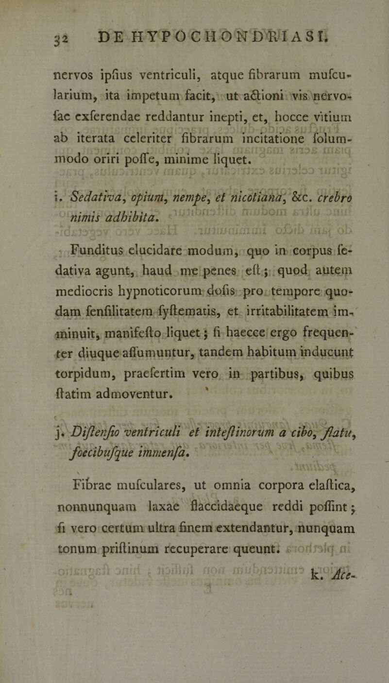 nervos ipfius ventriculi, atque fibrarum mufcu- larium, ita impetum facit, ut a&amp;ioni vis nervo- iae exferendae reddantur inepti, et, hocce vitium ab iterata celeriter librarum incitatione lolum- modo oriri polle, minime liquet. i. Sedativa, opium, nempe, et mcotiana, &amp;c. crebro nimis adbibita. .'luiix/eIrnuii oh Funditus elucidare modum, quo in corpus fe- dativa agunt, haud me penes eft; quod autem mediocris hypnoticorum dofis pro tempore quo¬ dam fenfilitatem fyftematis, et irritabilitatem im¬ minuit, manifeflo liquet; fi haecce ergo frequen¬ ter diuque affumuntur, tandem habitum inducunt torpidum, praefertim vero in partibus, quibus flatim admoventur. j. Dijlenfio ventriculi et intejlinorum a cibo, flatu, joecibiifque imnienja. \ K Fibrae mufculares, ut omnia corpora elaftica, nonnunquam laxae fiaccidaeque reddi poffint ^ fi vero certum ultra finem extendantur, nunquam tonum priftinuin recuperare queunt. ' k. Ace- r4 *»