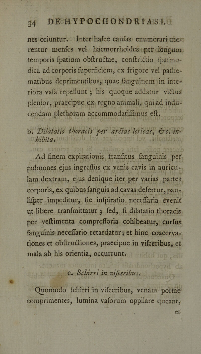 nes oriuntur. Inter hafce caufas enumerari mc^ rentur menfes vel haemorrhoides per longum temporis fpatiutn obftru&amp;ae, conftriclio fpafmo- dica ad corporis fuperficiem, ex frigore vel pathe- matibus deprimentibus, quae fanguinem in inte- liora vafa repellunt ; his quoque addatur vi&amp;us plenior, praecipue ex regno animali, qui ad indu¬ cendam plet horam accommodatiffimus efl. b. Dilatatio thoracis per arflas loricas, crr. in¬ hibita. Ad finem expirationis tranfitus fanguinis per pulmones ejus ingrelfus ex venis cavis in auricu¬ lam dextram, ejus denique iter per varias partes corporis, ex quibus fanguis ad cavas defertur, pau- lifper impeditur, fie infpiratio neceffaria evenit ut libere tranfmittatur ; fed, fi dilatatio thoracis per veftimenta comprelforia cohibeatur, curfus fanguinis necelfario retardatur; et hinc coacerva¬ tiones et obftru&amp;iones, praecipue in vifceribus, et mala ab his orientia, occurrunt. c. Schirri in vifceribus. Quomodo fchirri in vifceribus, venam portae comprimentes, lumina vaforum oppilare queant, , . et