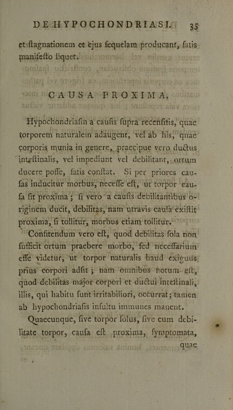 ct-ftagnationem et ejus fequelam producant, fatis pnnifefto liquet. CAUSA P R O X I M A» • , * A ,/i. v a t V Hvpochondriafin a caufis fupra recenfitis, quae torporem naturalem adaugent, vel ab his, quae corporis munia in genere, praecipue vero du&amp;us int+dtinalis, vel impediunt vel debilitant, ortum ducere pofTe, fatis conflat. Si per priores cau- fas inducitur morbus, neceffe efi, ut torpor cau- fa fit proxima ; fi vero a caufis debilitantibus o- riginem ducit, debilitas, nam utravis caufa exiflit proxima, fi tollitur, morbus etiam tollitur. '  n Confitendum vero efl, quod debilitas fola non fufficit ortum praebere morbo, fed neceflariutn effe videtur, ut torpor naturalis haud exiguus prius corpori adfit ; nam omnibus notum elt, quod debilitas major corpori et duclui intellinali, iliis, qui habitu funt irritabiliori, occurrat; tamen ab hypochondriafis infultu immunes manent. Quaecunque, five torpor folus, five cum debi¬ litate torpor, caufa efl proxima, fymptomata, quae 9