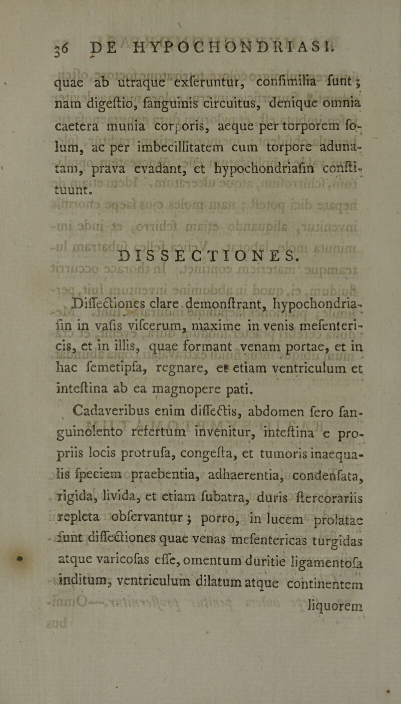 quae ab utraque exferuntur, confimilia funt; nam digeflio, fanguinis circuitus, denique omnia caetera munia corporis, aeque per torporem fo- lum, ac per imbecillitatem cum torpore aduna¬ tam, prava evadant, et hypochondriafin confli- . ' S. ■ . . *. » 1 tu urit. asasl abia soforrr msir - fkrtocr fnih aitorsrif -mi.abfli io «©Tiiiio! mrdie +ms&gt;.w'/vfii . DISSECTIONES. i *4 ^ &lt;* / \ (. * fi • » * 1' * *. •&gt; .. . v . _»•. k «. v3.v/i&gt; * . 7 ' • muinevni efiimobci&amp;xu jbonp rfpuhiuft DiiTecliones clare demonflrant, hypochondria- „ ’* 1 1 ** fin in vafis vifcerum, maxime in venis mefenteri- cis, et in illis, quae formant venam portae, et in j JihlAiUUb tUJr 1 v •** hac femetipfa, regnare, et? etiam ventriculum et ♦ ► \ • • \ . . . . . . . k inteflina ab ea magnopere pati. Cadaveribus enim diffeftis, abdomen fero fan- -V P 4. ^ - 1 V • A *. - V \ I '• ' V guinolento refertum invenitur, inteflina e pro¬ priis locis protrufa, congefla, et tumoris inaequa¬ lis fpeciem praebentia, adhaerentia, condenfata, rigida, livida, et etiam fubatra, duris flercorariis repleta obfervantur; porro, in lucem prolatae iunt diffe&amp;iones quae venas mefentericas turgidas atque varicofas effc, omentum duritie Jigamentofa inditum, ventriculum dilatum atque continentem liquorem