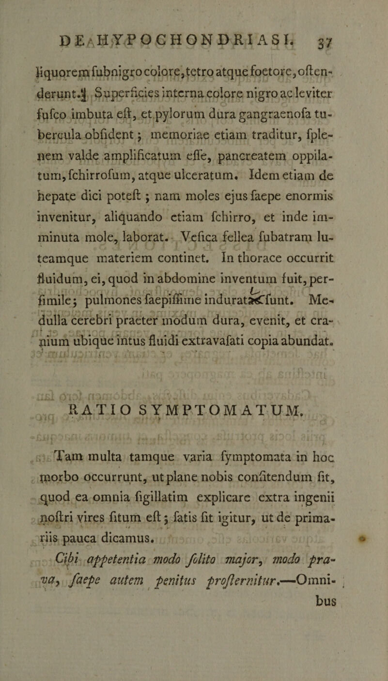 liquorem fubnigro colore, tetro atque foetore,oflen- deruntd) Superficies interna colore nigro ac leviter fufeo imbuta eft, et pylorum dura gangraenofa tu¬ bercula oblident; memoriae etiam traditur, fple- nem valde amplificatum die, pancreatem oppila¬ tum, fchirrofum, atque ulceratum. Idem etiam de hepate dici potefl; nam moles ejus faepe enormis invenitur, aliquando etiam fchirro, et inde im¬ minuta mole, laborat. Vefica fellea fubatram lu- ' . ■ -i C C 1 &lt; ' teamque materiem continet. In thorace occurrit fluidum, ei, quod in abdomine inventum fuit,per- fimile; pulmones faepiffime indurat^Tfunt. Me- ■ i .35x123 Len' &amp;isi***r nt trw HiP'/ rti nii dulla cerebri praeter modum dura, evenit, et cra- -*.pr ;P' ‘ *• ’ ilium ubique intus fluidi extravafati copia abundat. RATIO SYMPTOMATUM. &gt; / i f 7 ; v ' &gt; Tam multa tamque varia fymptomata in hoc rnorbo occurrunt, ut plane nobis confitendum fit, quod ea omnia figillatim explicare extra ingenii noflri vires fitum eft j fatis fit igitur, ut de prima¬ riis pauca dicamus. Cibi appetentia modo /olito major, modo pra¬ va , faepe autem penitus proflemitur.—Omni¬ bus