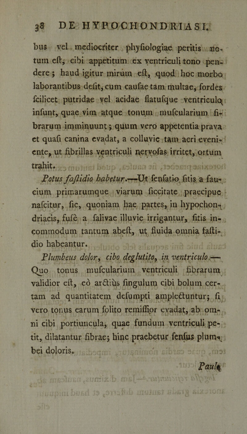 bus vel mediocriter phyfiologiae peritis no¬ tum eft, cibi appetitum ex ventriculi tono pen¬ dere ; haud igitur mirum eft, quod hoc morbo laborantibus defit, cum caufaetam multae, fordes fcilicet putridae vel acidae flatufque ventricule^ infunt, quae vim atque tonum mufcularium fi¬ brarum imminuunt *, quum vero appetentia prava et quali canina evadat, a colluvie tam acri eveni¬ ente, ut fibrillas ventriculi nervofas irritet, ortum trahit. Potus fajlidlo habetur.—-Ut fenfatio, fitis a fau- cium primarumque viarum ficcitate praecipue nafeitur, fic, quoniam hae partes, in hypochon» driacis, fufe a falivae illuvie irrigantur, fitis in¬ commodum tantum abeft, ut fluida omnia fafti- dio habeantur. Plumbeus dolor, cibo degluttio, in ventriculo.—- Quo tonus mufcularium ventriculi fibrarum validior eft, eo ardius fingulum cibi bolum cer¬ tam ad quantitatem defumpti ample&amp;untur; ft vero tonus earum folito remiflior evadat, ab om¬ ni cibi portiuncula, quae fundum ventriculi pe¬ tit, dilatantur fibrae\ hinc praebetur fenfus pium* * bei doloris» Paul%