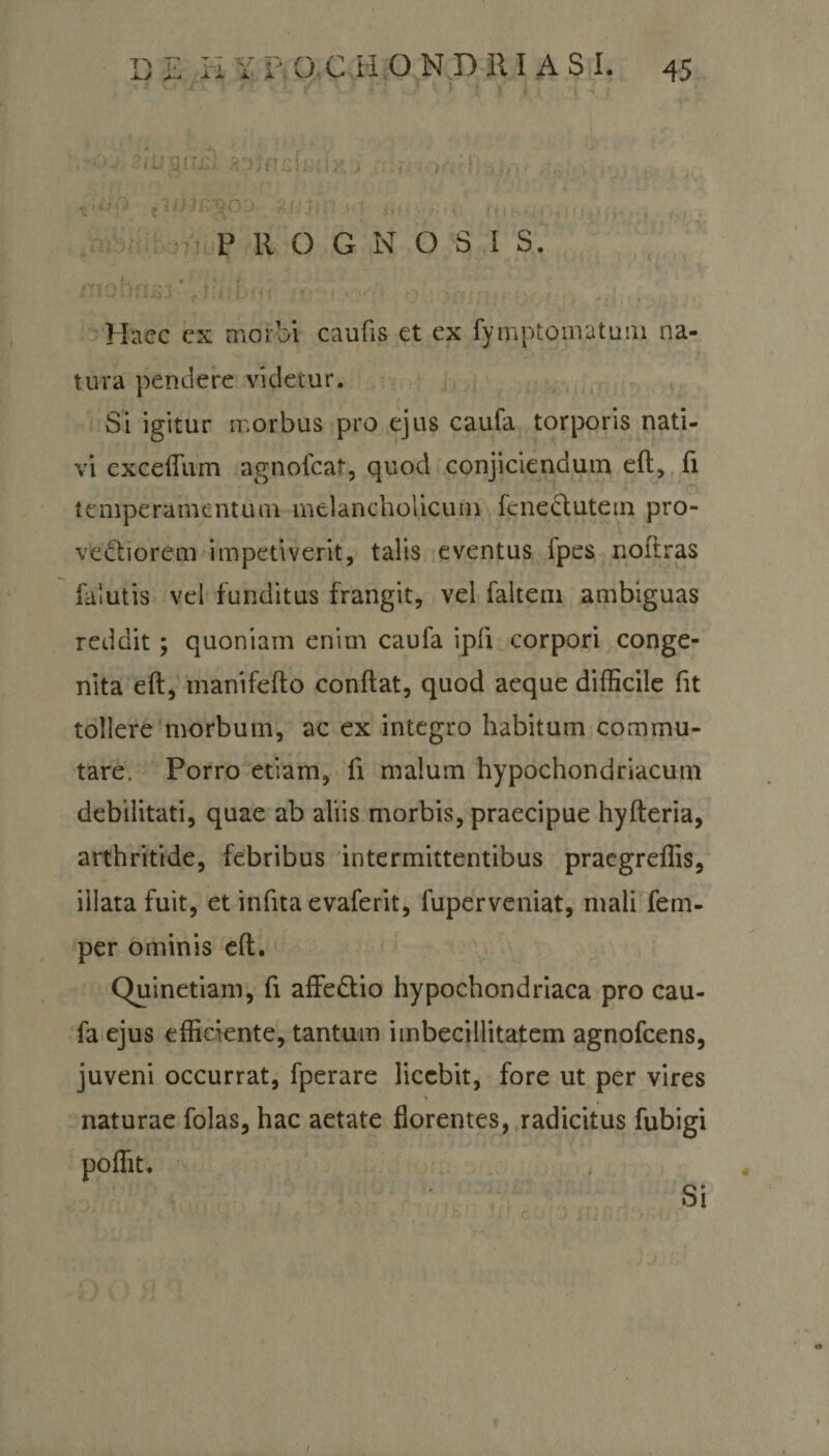 «i u O . IfijrTQbO ii i'( , P 11 O G N O S I S. • &gt; I Haec ex morbi caufis et ex fymptomatum na¬ tura pendere videtur. Si igitur morbus pro ejus caufa torporis nati¬ vi exceffum agnofcat, quod conjiciendum eft, fi temperamentum melancholicum fcneclutem pro¬ vectiorem impetiverit, talis eventus fpes noftras falutis vel funditus frangit, vel faltem ambiguas reddit; quoniam enim caufa ipli corpori conge¬ nita eft, manifefto conflat, quod aeque difficile fit tollere morbum, ac ex integro habitum commu¬ tare. Porro etiam, fi malum hypochondriacum debilitati, quae ab aliis morbis, praecipue hyfteria, arthritide, febribus intermittentibus praegreffis, illata fuit, et infita evaferit, fuperveniat, mali fem- per ominis eft. Quinetiam, fi affe&amp;io hypochondriaca pro cau¬ fa ejus efficiente, tantum imbecillitatem agnofcens, juveni occurrat, fperare licebit, fore ut per vires h naturae folas, hac aetate florentes, radicitus fubigi poffit. Si