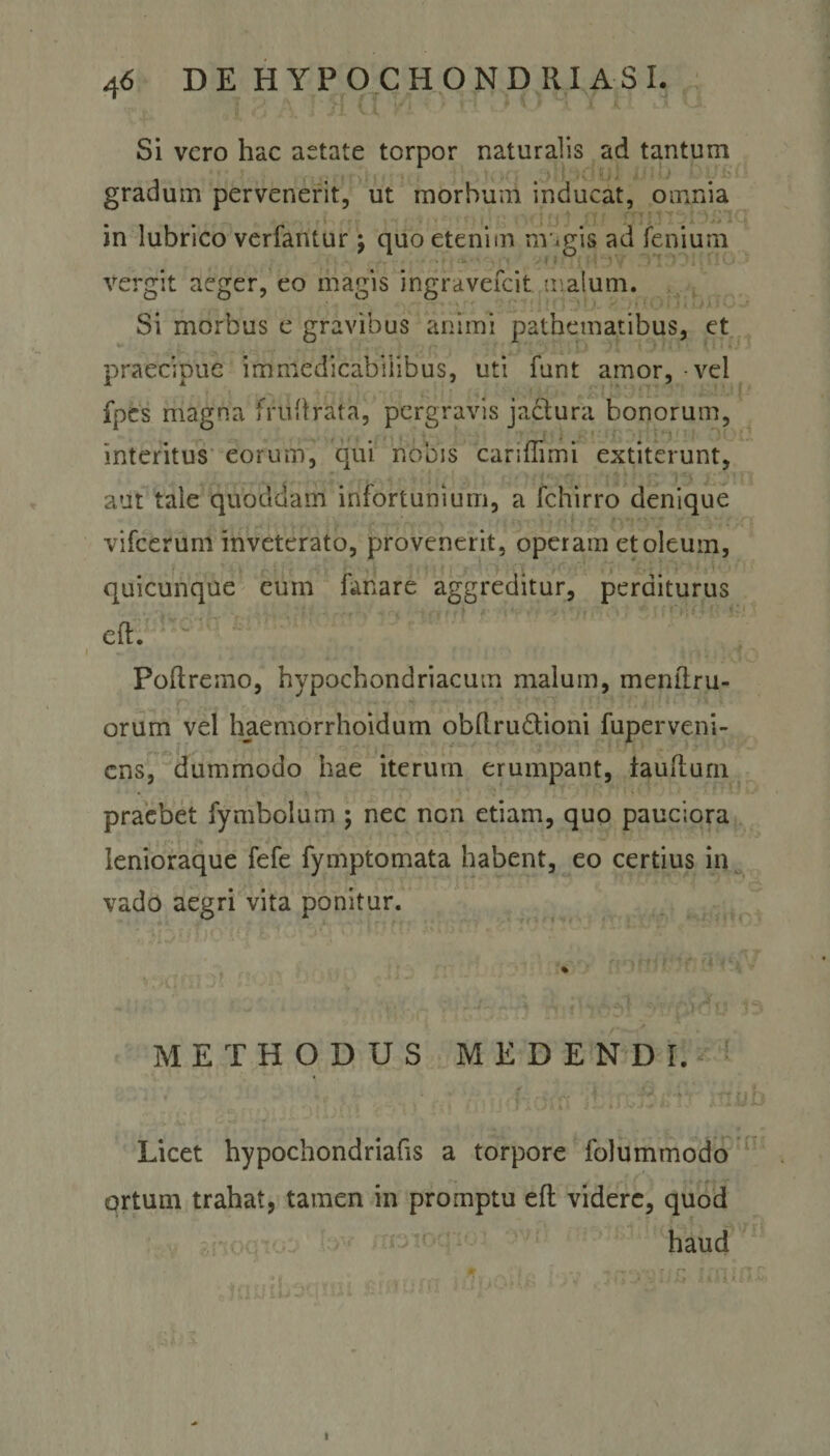 ; . ] -■[ \ ■ &gt;[ {( Vi l V* '• i t ' ' Si vero hac aetate torpor naturalis ad tantum gradum pervenerit, ut morbum inducat, omnia in lubrico verfantur; quo etenim nv.gis ad feniuin vergit aeger, eo magis ingravefeit maium. Si morbus e gravibus animi pathematibus, et U 1 praecipue immedicabilibus, uti funt amor, - vel fpes magna frtiftrata, pergravis jactura bonorum, interitus eorum, qui nobis cariflimi extiterunt, aut tale quoddam infortunium, a fchirro denique vifcerum inveterato, provenerit, operam et oleum, quicunque eum fanare aggreditur, perditurus eft. Poftremo, hypochondriacum malum, menftru- orum vel haemorrhoidum obftru&amp;ioni fuperveni- ens, dummodo hae iterum erumpant, iaufturn praebet fymbolum ; nec non etiam, quo pauciora lenioraque fefe fymptomata habent, eo certius in vado aegri vita ponitur. METHODUS MEDENDI. ✓ 4- y ' Licet hypochondriafis a torpore folummodo ortum trahat, tamen in promptu eft videre, quod haud