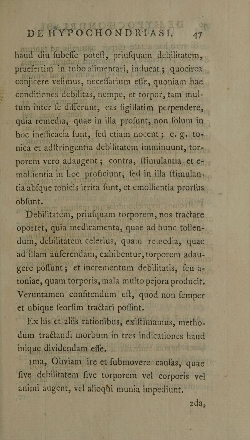 haud diu fubefie poteff, priufquam debilitatem, praefertim in tubo alimentari, inducat; quocirca conjicere velimus, neceffarium effe, quoniam hae conditiones debilitas, nempe, et torpor, tam mul¬ tum inter fe differunt, eas figillatim perpendere, quia remedia, quae in illa profunt, non folum in hoc inefficacia funt, fed etiam nocent; e. g. to- nica et adftringentia debilitatem imminuunt, tor¬ porem vero adaugent; contra, ffimulantia et e- mollientia in hoc proficiunt, fed in illa ftimulaiv. tia abfque tonicis irrita funt, et emollientia prorfus obfunt. Debilitatem, priufquam torporem, nos tractare oportet, quia medicamenta, quae ad hunc tollen¬ dum, debilitatem celerius, quam remedia, quae ad illam auferendam, exhibentur,torporem adau¬ gere pofiunt; et incrementum debilitatis, feu a- toniae, quam torporis, mala multo pejora producit. Veruntamen confitendum eft, quod non femper et ubique feorfun tractari poffint. Ex his et aliis rationibus, exiftimamus, metho¬ dum tractandi morbum in tres indicationes haud inique dividendam effe. ima, Obviam ire et fubmovere caufas, quae five debilitatem five torporem vel corporis vei animi augent, vel alioqui munia impediunt. 2da*