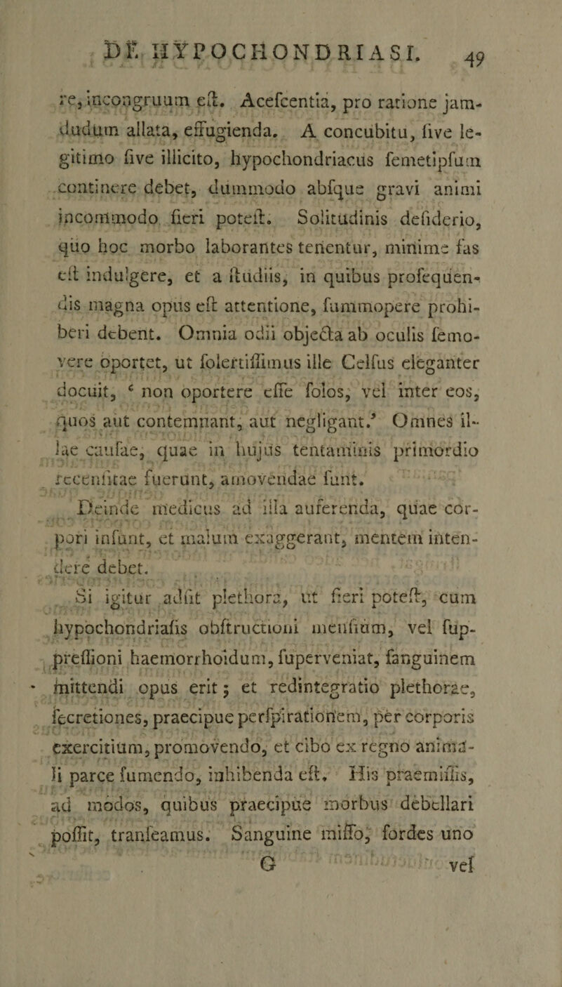 49 re, incongruam efl. Acefcentia, pro ratione jam- dudiun allata, effugienda. A concubitu, live le¬ gitimo fi ve illicito, hypochondriacus femetipfutn continere debet, duimnodo abfque gravi animi incommodo fieri poteit. Solitudinis ddiderio, quo hoc morbo laborantes tenentur, minime fas elt mdulgere, et a ftudiis, in quibus proiequen- dis magna opus eft attentione, fummopere prohi¬ beri debent. Omnia odii objedta ab oculis {'emo¬ vere oportet, ut folertiflimus ille Celfus eleganter docuit, c non oportere effe folos, vel inter eos, quos aut contemnant, aut negligant/ Omnes il¬ lae caulae, quae in hujus tentaminis primordio rceeniitae fuerunt, amovendae furit. Deinde medicus ad illa auferenda, quae cor¬ pori infunt, et malum exaggerant, mentem inten- '*• . 5 de re debet. Si igitur adiit plethora, ut fieri potefb, cum hypochondriafis obftructioni meufium, vel fup- preflioni haemorrhoidum, fuperveniat, fanguinem mittendi opus erit; et redintegratio piethorae, iecretiones, praecipue pe rfpi ratio nem, per corporis exercitium, promovendo, et cibo ex regno anima¬ li parce fumendo, inhibenda eft. His praemiflis, ad modos, quibus praecipue morbus debellari poffit, tranfeamus. Sanguine miffo, fordes uno O vef