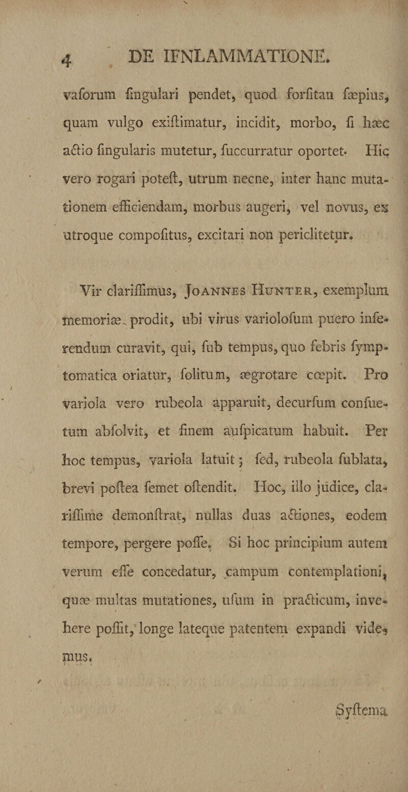 vaforum fmgulari pendet, quod forfitan fepius, quam vulgo exiilimatur, incidit, morbo, fi hmc adbo fmgularis mutetur, fuccurratur oportet» Hic vero rogari poteft, utrum necne, inter hanc muta¬ tionem efficiendam, morbus augeri, vel novus, ex utroque compofitus, excitari non periclitetur. Vir clariffimus, Joannes Hunter, exemplum memorim. prodit, ubi virus variolofum puero infe¬ rendum curavit, qui, fub tempus, quo febris fymp- tomatica oriatur, folim/n, aegrotare ccepit. Pro variola vero rubeola apparuit, decurfum confue- tum abfolvit, et finem aufpicatum habuit. Per hoc tempus, variola latuit 5 fed, rubeola fublata, brevi pofiea femet oftendit. Hoc, illo judice, cla- riffime demionfirat, nullas duas a&lt;5Hones, eodem tempore, pergere poiTe. Si hoc principium autem verum efife concedatur, campum contemplationi^ qum multas mutationes, ufum in pradlicum, inve« here poffit, longe lateque patentem expandi vide^ pius, Syftema