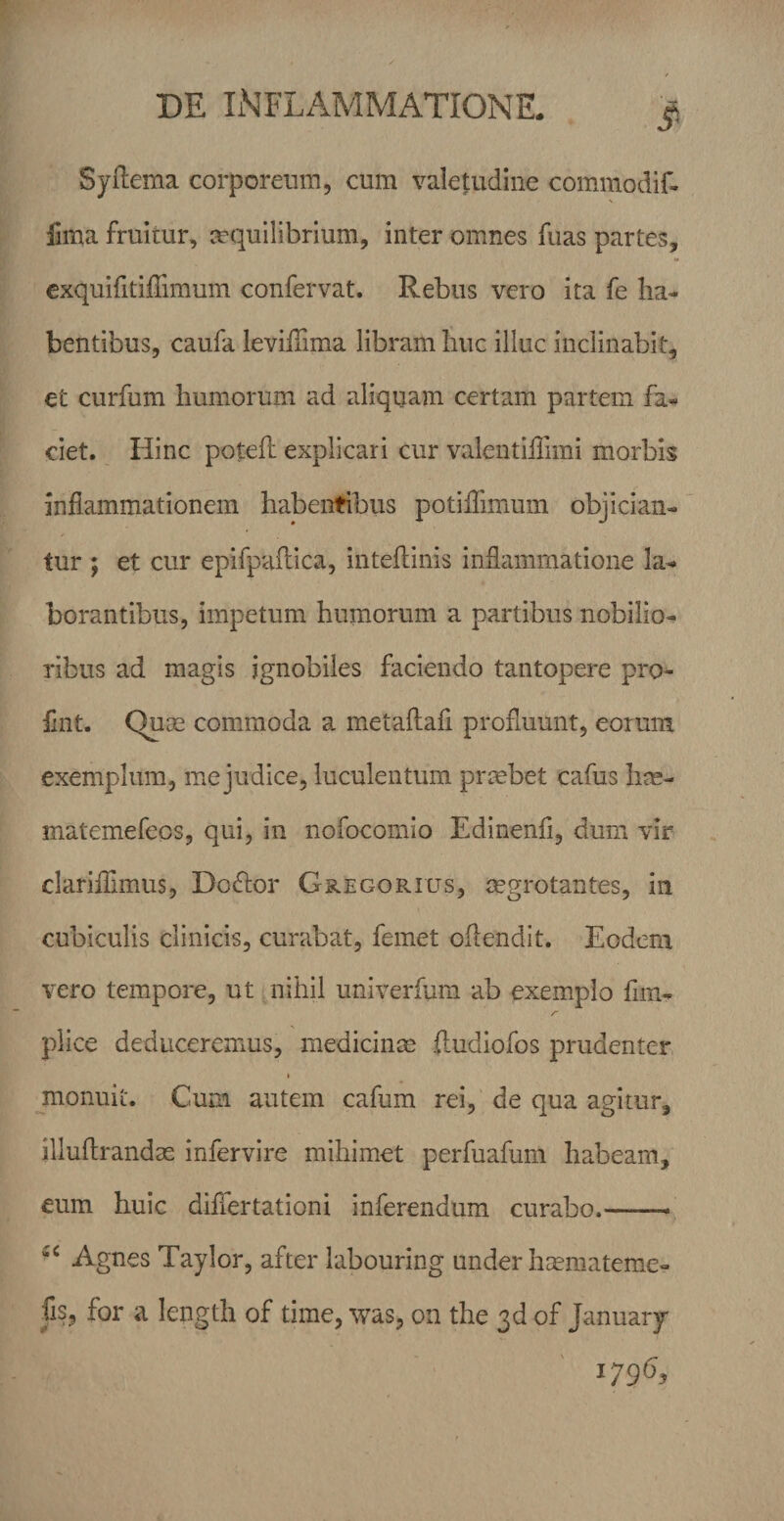 Syflema corporeum, cum valetudine commodif- fima fruitur, aequilibrium, inter omnes fuas partes, cxquifitiffimum confervat. Rebus vero ita fe ha¬ bentibus, caufa leviffima libram huc illuc inclinabit, et curfum humorum ad aliquam certam partem fa^ ciet. Hinc potefl explicari cur valentillimi morbis inflammationem habentibus potifTimum objician¬ tur ; et cur epifpailica, inteftinis inflammatione la¬ borantibus, impetum humorum a partibus nobilio¬ ribus ad magis ignobiles faciendo tantopere pro- fint. Quae commoda a metaftafl profluunt, eorum exemplum, me judice, luculentum prtebet cafus hte- matemefeos, qui, in nofocomio Edinenfl, dum vir clariflimus, Docflor Gregorius, mgrotantes, in cubiculis clinicis, curabat, femet oflendit. Eodem vero tempore, ut * nihil univerfiim ab exemplo flin- piice deduceremus, medicinas ftudiofos prudenter % jnonuii. Cum autem cafum rei, de qua agitur, illuftrandas infervire mihimet perfuafum habeam, eum huic differtationi inferendum curabo.-- Agnes Taylor, after labouring under htemateme- fis, for a length of time, was, on the of January 1796,