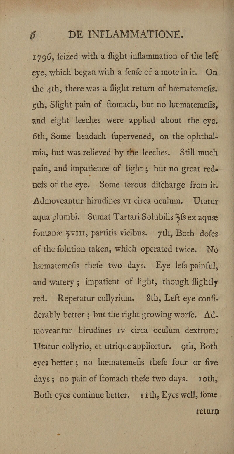 1796, feized with a flight inflammation of the left cye, which began with a fenfe of a mote in it. On the 4th5 there was a flight return of haematemefis, Slight pain of ftomach, but no haematemefis, and eight leeches were applied about the eye. 6th, Some headach fupervened, on the Ophthal¬ mia, but was relieved by the leeches. Stili much pain, and impatience of iight 5 but no great red- nefs of the eye. Some ferous difcharge from it. Admoveantur hirudines vi circa oculum. Utatur aqua plumbi. Sumat Tartari Solubilis ^fs ex aquae I fontanee ^viii, partitis vicibus, yth, Both dofes of the folution taken, which operated twice. No liaematemefis thefe two days. Eye lefs painfui, and watery *, impatient of Iight, though flightly red. Repetatur collyrium. 8th, Left eye confl- derably better ; but the right growing worfe. Ad¬ moveantur hirudines iv circa oculum dextrum^ Utatur collyrio, et utrique applicetur, qth, Both cyes better; no hasmatemefis thefe four or five days ; no painof ftomach thefe two days. loth, Both eyes continue better. i ith, Eyes well, forne return