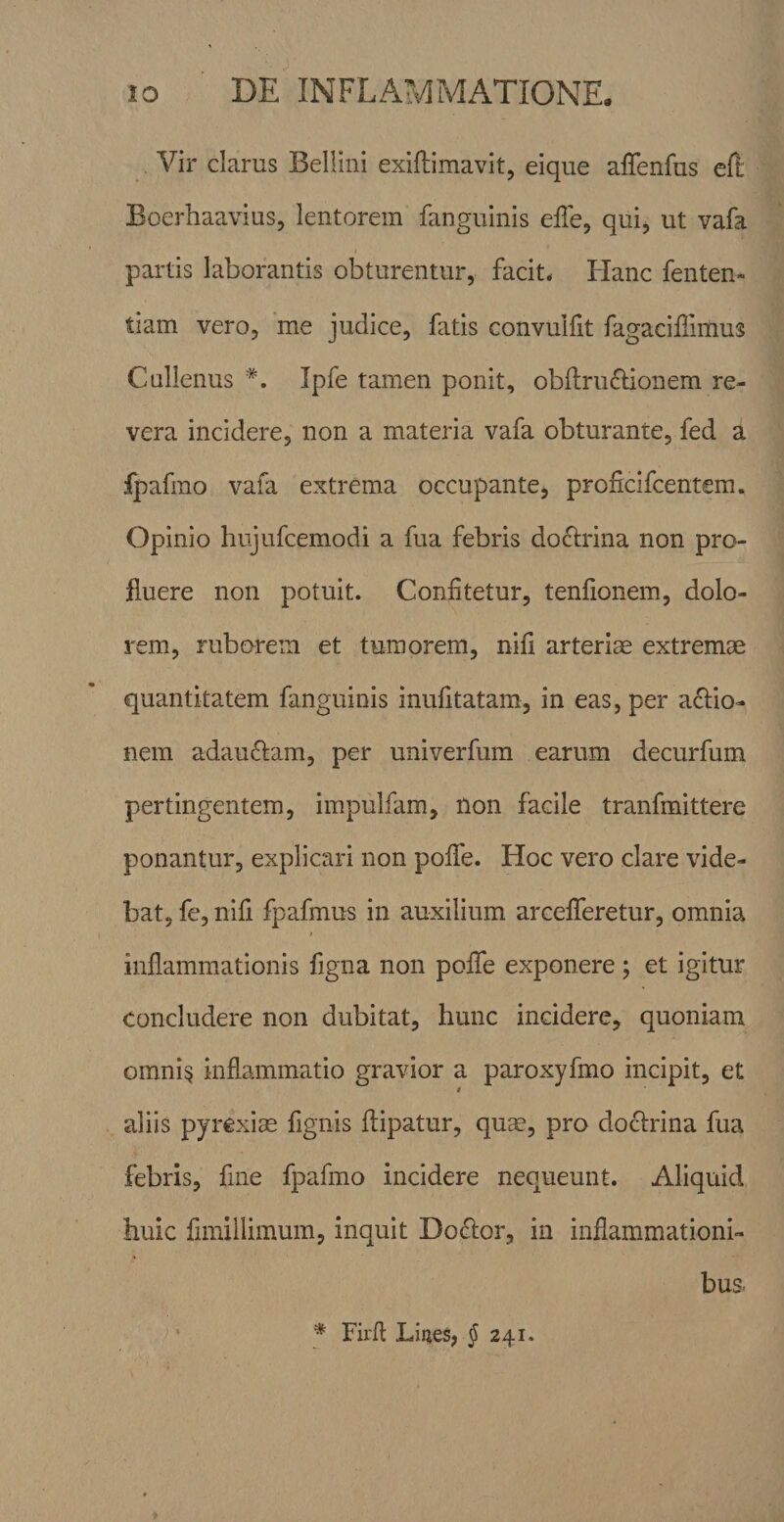 Vir clarus Bellini exiftimavit, eique affenfus eft Boerhaavius, lentorem fanguinis efle, qui, ut vafa partis laborantis obturentur, facit* Hanc fenten- tiam vero, me judice, fatis convulfit fagaciffimus Calienus *. Ipfe tamen ponit, ob(lru£Honem re¬ vera incidere, non a materia vafa obturante, fed a fpafmo vafa extrema occupante, proficifcentem. Opinio hujufcemodi a fua febris doctrina non pro¬ fluere non potuit. Confitetur, tenfionem, dolo¬ rem, ruborem et tumorem, nifi arteriae extremae quantitatem fanguinis inufitatam, in eas, per actio¬ nem adauCtam, per univerfum earum decurfum pertingentem, impuifam, non facile tranfmittere ponantur, explicari non poife. Hoc vero clare vide¬ bat, fe, nifi fpafmus in auxilium areefiferetur, omnia inflammationis figna non poflfe exponere ; et igitur concludere non dubitat, hunc incidere, quoniam omni^ inflammatio gravior a paroxyfmo incipit, et aliis pyrexiae fignis ftipatur, qum, pro doctrina fua febris, fine fpafmo incidere nequeunt. Aliquid huic fimiilimum, inquit DoCtor, in inflammationi¬ bus * Firfl Liiies, J 241.