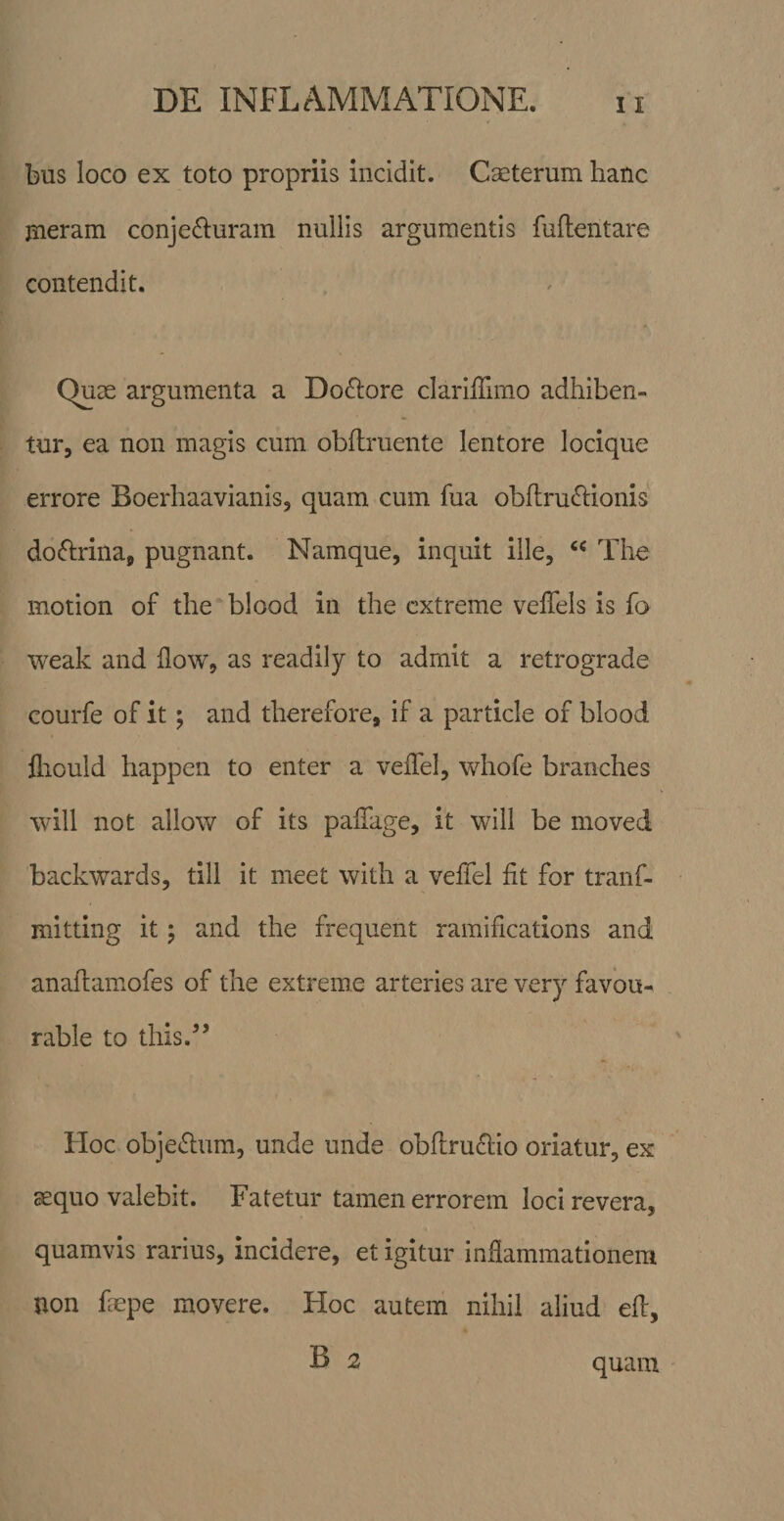 bus loco ex toto propriis incidit. Caeterum hanc ineram conjefluram nullis argumentis fuftentare contendit. Quas argumenta a Do£l:ore clarilTimo adhiben¬ tur, ea non magis cum obflruente lentore locique errore Boerhaavianis, quam cum fua obftru£i:ionis doftrina, pugnant. Namque, inquit ille, The motion of the blood in the extreme veffels is fa weak and flow, as readily to admit a retrograde courfe of it; and therefore, if a particle of blood fliould happen to enter a velTel, whofe branches will not allow of its palTage, it will be moved backwards, till it meet with a veffel fit for tranf- mitting it j and the frequent ramifications and anafiamofes of the extreme arteries are very favou- rable to this.” tloc obje&lt;5lum, unde unde obflruifiiio oriatur, ex sequo valebit. Fatetur tamen errorem loci revera, quamvis rarius, incidere, et igitur infiammatlonera non fiepe movere. Hoc autem nihil aliud efi, B 2 quam