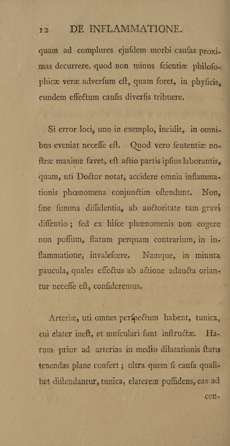 quam ad complures ejufdem morbi caufas proxi¬ mas decurrere, quod non minus fcienti^e philofo- phicse verse adverfum efl, quam foret, in phyficis, eundem effedum caufis diverfis tribuere. Si error loci, uno in exemplo, incidit, in omni- I bus eveniat necelTe eft. Quod vero fententiae no- flrae maxime favet, eft aflio partis ipfius laborantis, quam, uti Do^ior notat, accidere omnia inflamma¬ tionis phoenomena conjun^iim oflendunt. Non, fine fumma diffidentia, ab auftoritate tam gravi diflentio ; fed ex hifce phcenomenis non cogere non polTum, flatum perquam contrarium, in in¬ flammatione, invalefcere. Namque, in minuta paucula, quales effeflus ab aflione adaufla orian¬ tur necelfe efl, confideremus. Arteriae, uti omnes perlpe(flum habent, tunica, cui elater ineft, et mufculari funt inflruflse. Ha¬ rum prior ad arterias in medio dilatationis flatu tenendas plane confert; ultra quem fl caufa quali¬ bet diflendantur, tunica, elaterem poflidens, eas ad con-