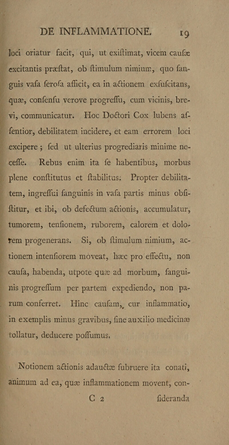 loci oriatur facit, qui, ut exiftimat, vicem caufse excitantis praedat, ob flimulum nimium, quo fan« guis vafa ferofa afEcit, ea in actionem exfufeitans, quse, confenfu verove progrefTu, cum vicinis, bre¬ vi, communicatur. Hoc Dodlori Cox lubens af- fentior, debilitatem incidere, et eam errorem loci excipere ; fed ut ulterius progrediaris minime ne- celTe. Rebus enim ita fe habentibus, morbus plene conflitutus et flabilitus: Propter debilita¬ tem, ingrelTui fanguinis in vafa partis minus obE- ditur, et ibi, ob defe£lum actionis, accumulatur, tumorem, tenEonem, ruborem, calorem et dolo- tem progenerans. Si, ob ftimulum nimium, ac¬ tionem intenEorem moveat, haec pro effedu, non caufa, habenda, utpote quae ad morbum, fangui¬ nis progreflum per partem expediendo, non pa¬ rum conferret. Hinc caufam,^ cur inflammatio, in exemplis minus gravibus, Ene auxilio medicinae tollatur, deducere poEumus, Notionem adionis adaudae fubruere ita conati, animum ad ea, qum inflammationem movent, con- C 2 Ederanda