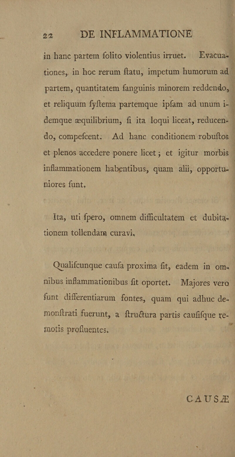 jn hanc partem folito violentius irruet. Evacua¬ tiones, in hoc rerum ftatu, impetum humorum ad partem, quantitatem fanguinis minorem reddendo, et reliquum fyflema partemque ipfam ad unum i- demque aequilibrium, ii ita loqui liceat, reducen¬ do, compefcent: Ad hanc conditionem robuilos et plenos accedere ponere licet; et igitur morbis inflammationem habentibus, quam alii, opportu¬ niores funt, ■ / Ita, uti fpero, omnem diiflcultatem et dubita¬ tionem tollendam curavi. Qualifcunque caufa proxima fit, eadem in om¬ nibus inflammationibus fit oportet. Majores vero funt diflerentiarum fontes, quam qui adhuc de- monflrati fuerunt, a flruflura partis caufifque fe- nuotis profluentes. CAUSiE