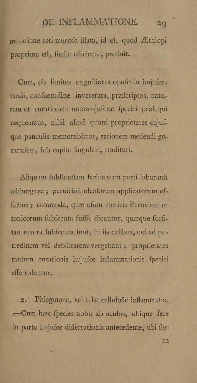 mutatione reti mucofo illata, id ei, quod ^thiopi proprium efl, fimile efficiente, profluit. Cum, ob limites angufliores opufculo hujufce- modi, conffietudine inveterata, prsefcriptos, natu¬ ram et curationem uniuscujufque fpeciei profequi nequeamus, nihil aliud quam proprietates cujuf- que pauculis memorabimus, rationem medendi ge¬ neralem, fub capite Angulari, tradituri. Aliquam fubflantiam farinaceam parti laboranti adfpergere ; perniciofi oleoforum applicatorum ef¬ ferius ; commoda, quae ufum corticis Peruviani et t tonicorum fubfecuta fuilTe dicuntur, quaeque forfl- tan revera fubfecuta funt, in iis cafibus, qui ad pu¬ tredinem vel debilitatem vergebant ; proprietates tantum curationis hujufce inflammationis fpeciei efle videntur. 2. Phlegmone, vel telae cellulofae inflammatio. ^Cum hisc fpecies nobis ab oculos, ubique fere in parte hujufce diflertationis antecedente, ubi fig- na