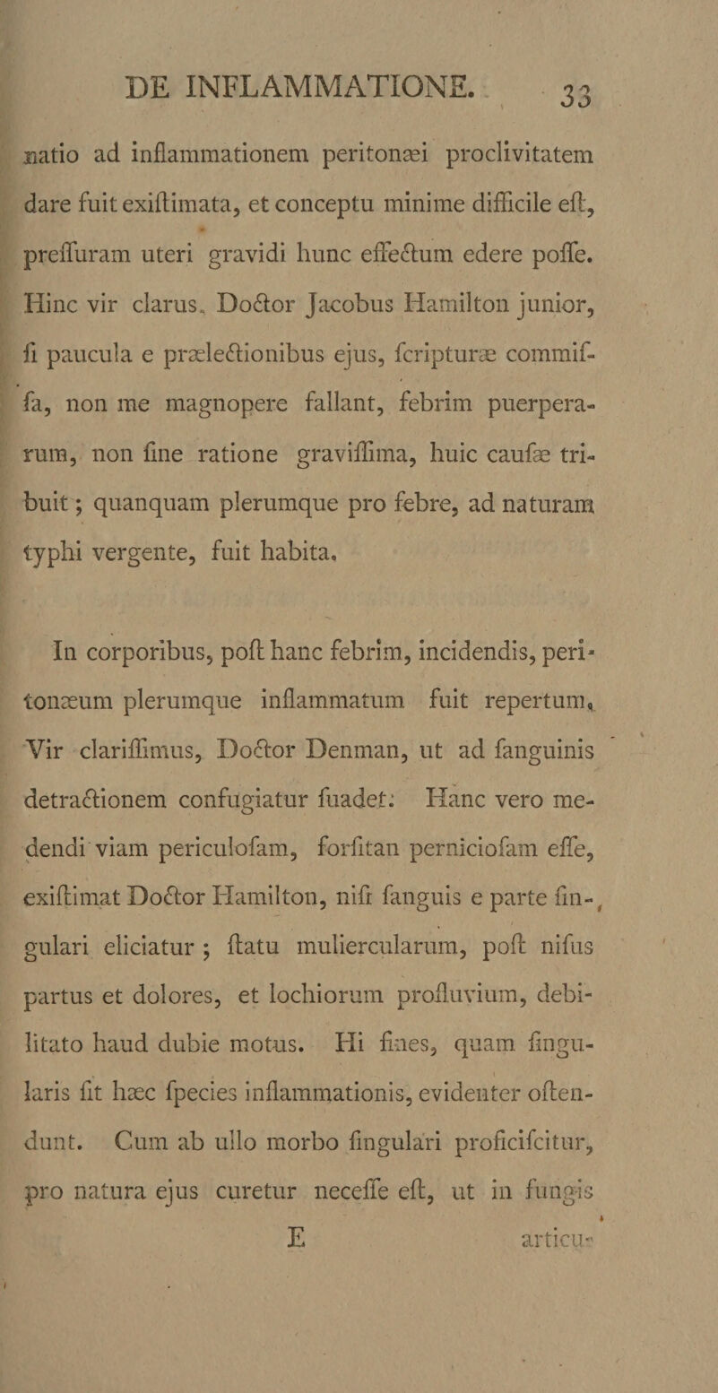 natio ad inflammationem peritonmi proclivitatem dare fuit exiflimata, et conceptu minime difficile eft, preffuram uteri gravidi hunc effectum edere poffe. Hinc vir clarus, Dodlor Jacobus Hamilton junior, fi paucula e proelecffionibus ejus, fcripturae commif- fa, non me magnopere fallant, febrim puerpera¬ rum, non fine ratione gravifflma, huic caufas tri¬ buit; quanquam plerumque pro febre, ad naturam typhi vergente, fuit habita. In corporibus, poff hanc febrim, incidendis, peri¬ tonaeum plerumque inflammatum fuit repertum, Vir clariffimus, Doctor Denman, ut ad fanguinis detractionem confugiatur fuadet^ Hanc vero me¬ dendi viam periculofam, forfitan perniciofam efle, exiffimat DoCtor Hamilton, niff fanguis e parte fm-^ I gulari eliciatur ; ftatu muliercularum, poff nifus partus et dolores, et lochiorum profluvium, debi¬ litato haud dubie motus. Hi ffnes, quam Angu¬ laris fit haec fpecies inflammationis, evidenter offen¬ dunt. Cum ab ullo morbo Angulari proficifcitur, pro natura ejus curetur neceffe eff, ut in fungis E articu I