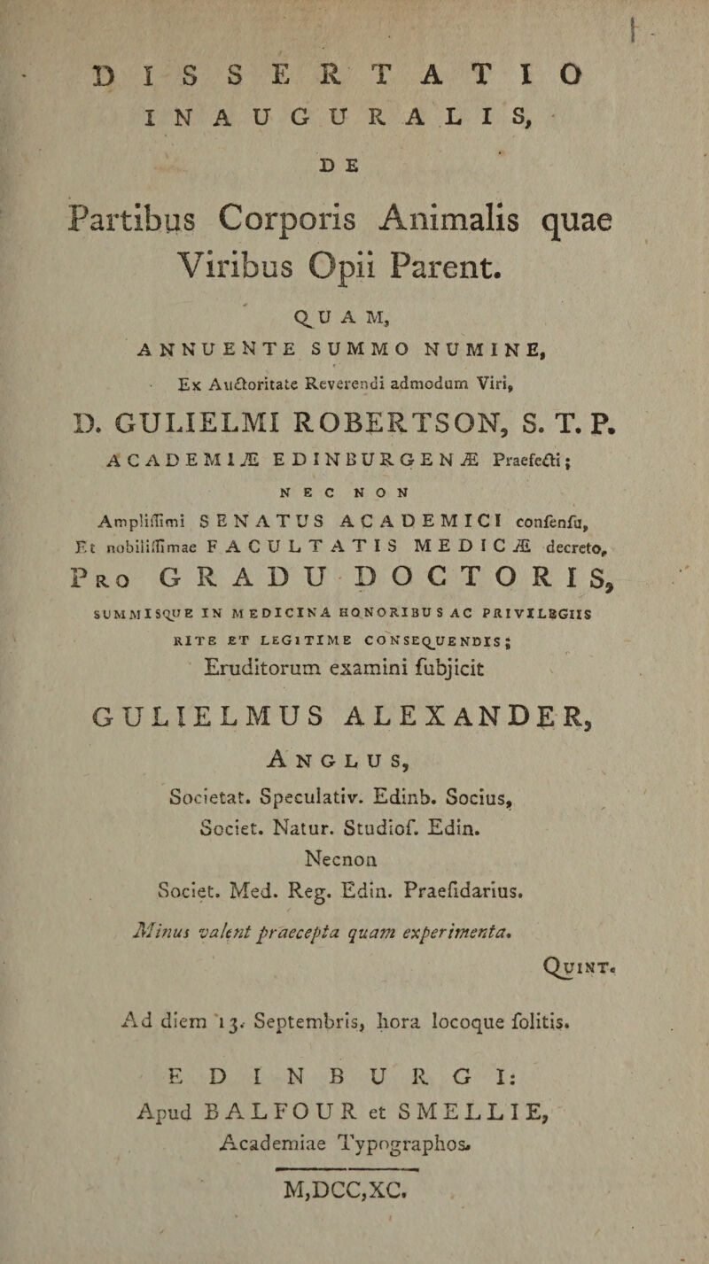 INAUGURA LIS, D E Partibus Corporis Animalis quae Viribus Opii Parent. U A M, ANNUENTE SUMMO NUMINE, « Ex Au£toritate Reverendi admodum Viri, D. GULIELMI ROBERTSON, S. T. P. ACADEM17E EDINBUROENjE Praefcfli j NEC NON AmpliiTimi SENATUS ACADEMICI confenfu. Et nobililllmae FACULTATIS MEDICiE decreto, Pr.0 gradudoctoris, suMMisquE IN medicina honoribus ac privilegiis RITE ET LEGITIME C o'n SEQ_UE NDIS J Eruditorum examini fubjicit GULIELMUS ALEXANDER, A N G L U s, * \ Societat. Speculativ. Edinb. Socius, Societ. Natur. Studlof. Edin. Necnon Societ. Med. Reg. Edin. Praefidarius. Minus valent praecepta quam experimenta, Quint. Ad diem'13.- Septembris, Iiora locoque folitis. E D I N B U R G I: Apud BA.LFOUR et SMELLIE, Academiae Typograplios# M,DCC,XC.