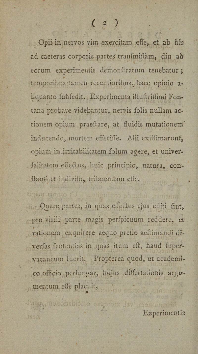 / ■ f Opii in nervos vim exercitam efTe, et ab his ad caeteras corporis partes^ tranfmiiTam, diu ab eorum experimentis demondratuin tenebatur; 9 temporibus tamen recentiorib.us, haec opinio a- liquanto fubfcdit. Experimenta illudriffimi Fon- tana probare videbantur, nervis folis nullam ac¬ tionem opium praedare, at fluidis mutationem inducendo, mortem effeciiTe. Alii exiflimarunt, opium in, irritabilitatem foiuin agere, et univer- falitatem effedus, huic principio, natura, con¬ flanti et indivifo, tribuendam elTe. Quare partes, in quas efiediis ejus editi fint, pro virili parte magis perfpicuum reddere, et e rationem exquirere aequo pretio aeflimandi di- verfas fententias in quas itum ed, haud fuper- vacaneum fuerit. Propterea quod, ut academi- co officio perfungar, hujus differta:ionis argu¬ mentum effe placuit. Experimentis