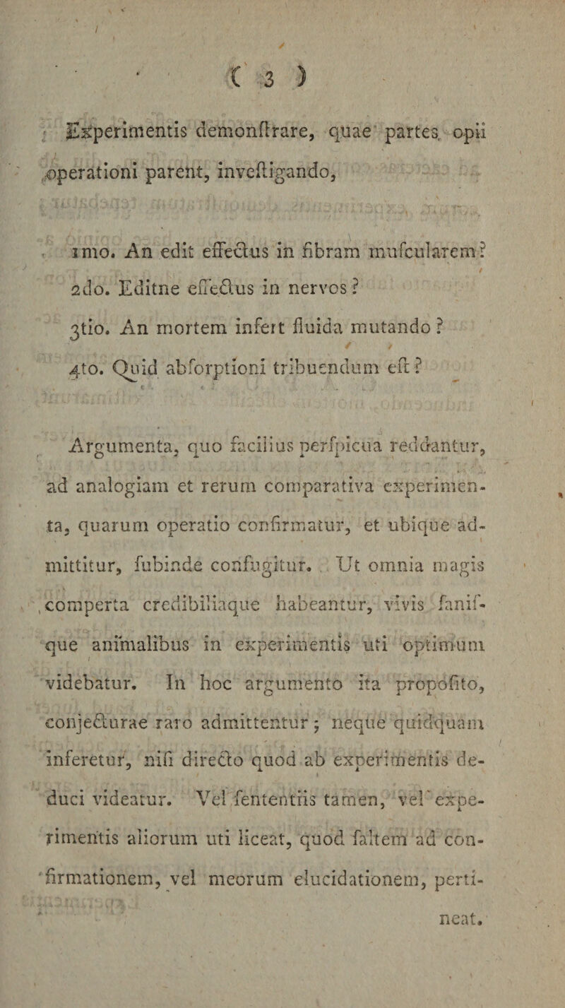 / C 3 ) ' Experimentis demonflrare, quae partes, opii ,;Operationi parent, invefligando, , imo. An edit efFeclus in fibram mufcularem? sdo. Editne edeftus in nervos ? 3tio. An mortem infert fluida mutando ? 4to. Quid abforptioni tribuendum efl? Aargumenta, c}uo facilius perfpicua reddantur, ad analogiam et rerum comparativa experimen¬ ta, quarum operatio confirmatur, et ubique ad- I mittitur, fubinde confugitur. Ut omnia magis , comperta credibiliaque habeantur, vivis fanif- que animalibus in experimentis uti optimum videbatur. In hoc argumento ita propofito, conjedlurae raro admittentur ; neqtie quidquam inferetur, nifl direclo quod ab experimentis de¬ duci videatur. Vel fententiis tamen, veh expe¬ rimentis aliorum uti liceat, quod faltem ad con- 'firmationem, vel meorum elucidationem, perti¬ neat.