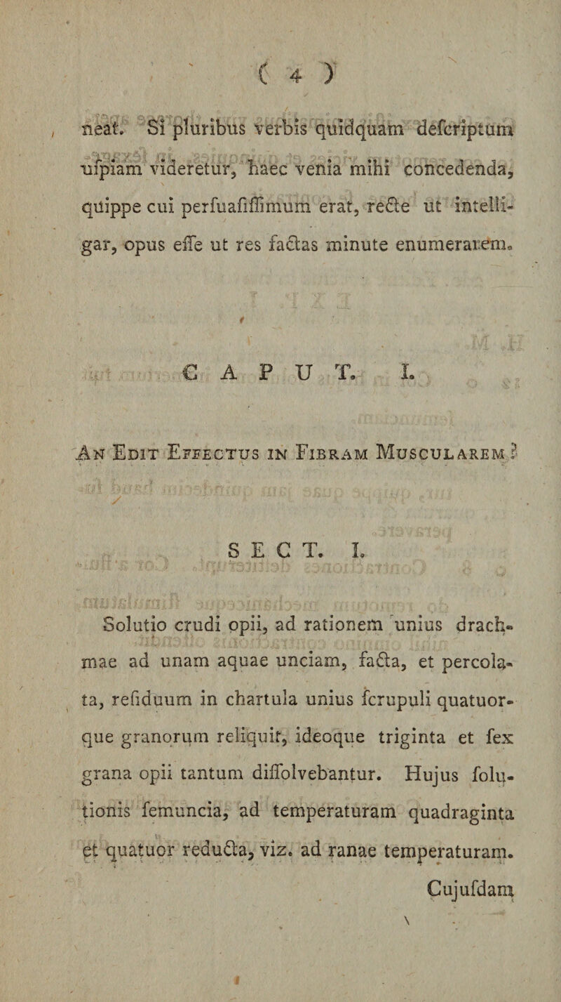 neat. Si pluribus verbis quidquam defcriptum nipiam videretur, haec venia mihi concedenda, quippe cui perfuafiffimum erat, redle ut intelii- gar, opus elTe ut res factas minute enumerarenio t CAPUT. I. An Edit Effectus in Fibram Muscularem i S E C T. L ,u ' Solutio crudi opii, ad rationem unius drach» mae ad unam aquae unciam, fadla, et percola¬ ta, refiduum in chartula unius fcrupuli quatuor- que granorum reliquit, ideoque triginta et fex grana opii tantum dilTolvebantur. Hujus folq- tionis femuncia, ad temperaturam quadraginta et quatuor reduQa, viz. ad ranae temperaturam. Cujufdarq \