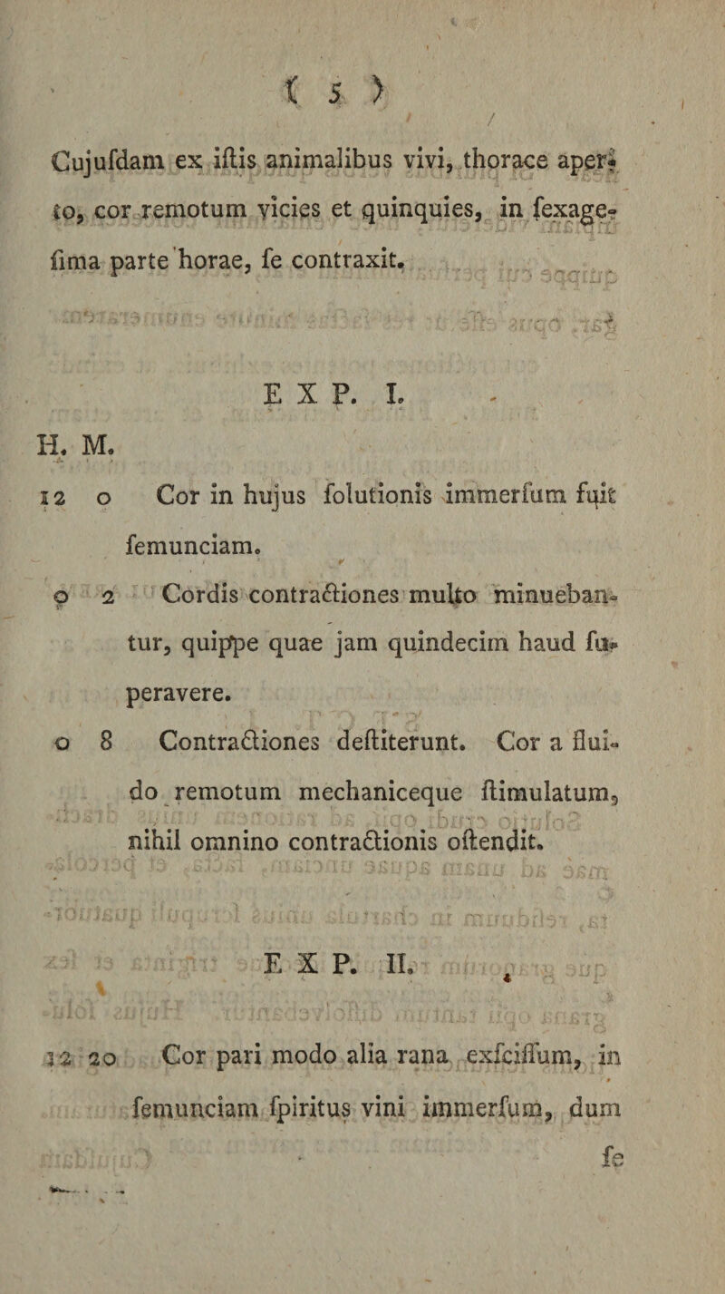 / Cujufdam ex iftis animalibus vivi, thoraee aper? Co, cor remotum yicies et quinquies, in fexage- fima parte'horae, fe contraxit. , ,- E X P. L H, M. •A** 12 o Cor in hujus folutionis immerfum fqit femunciam. ¥ g 2 ^ Cordis contra£l:iones multo minueban- tur, quippe quae jam quindecim haud fu» peravere. o 8 Contradiones deftiterunt. Cor a flui« do remotum mechaniceque flimulatumg nihil omnino contradionis oftendit. l E X P. II. M 3 2 20 Cor pari modo alia rana exfcilTum, in p femunciam fpiritus vini immerfum, dum fe - * . ...