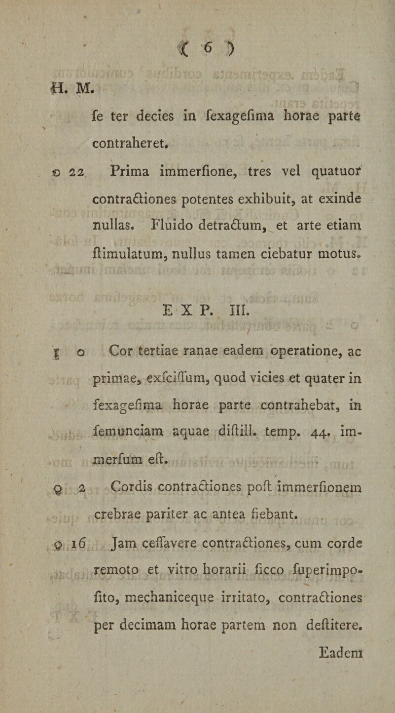 B. M fe ter dedes in fexagefima horae parte contraheret, o 22 Prima immerfione, tres vel quatuor contradiones potentes exhibuit, at exinde nullas. Fluido detradum, et arte etiam flimulatum, nullus tamen ciebatur motus» E X P. in. I o Cor tertiae ranae eadem operatione, ac primae, exfcifTum, quod vicies et quater in fexageiima horae parte contrahebat, in femunciam aquae dihiil. temp. 44, im- merfum ed. Q 2 Cordis contractiones poli immerfionem crebrae pariter ac antea fiebant, 916 Jam celTavere contradiones, cum corde remoto et vitro horarii hcco fuperimpo- fito, mechaniceque irritato, contradiones per decimam horae partem non deflitere. \ Eadem