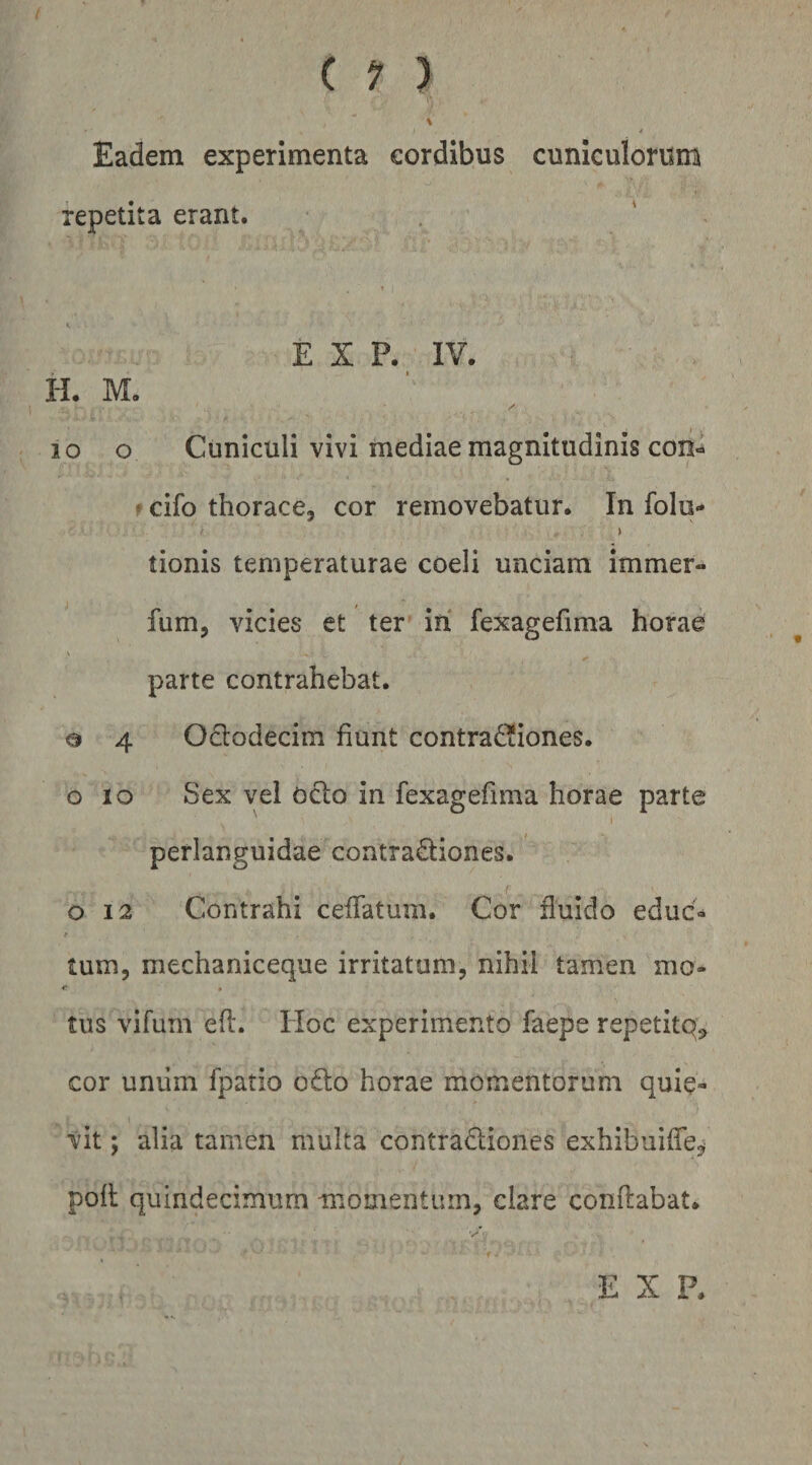 \ Eadem experimenta cordibus cuniculorum repetita erant. E X P. IV. H. M. / lo o Cuniculi vivi mediae magnitudinis con- ? cifo thorace, cor removebatur. In folu- tionis temperaturae coeli unciam immer- fum, vicies et ter in fexagefima horae \ parte contrahebat. o 4 Octodecim fiunt contrad^iones. o IO Sex vel ocio in fexagefima horae parte I perianguidae contradliones. o 12 Contrahi ceifatum. Cor fluido educ» tum, mechaniceque irritatum, nihil tamen mo- <* • tus vifum efl. IIoc experimento faepe repetitq^ cor uniim fpatio odio horae momentorum quie¬ vit ; alia tamen multa contradliones exhibuiffe^ poli quindecimum momentum, clare conflabat. t E X P.