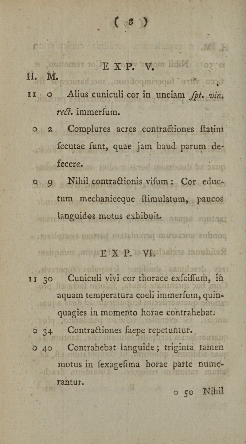 I E X P. V. H. ivi. - ♦ II o Alius cuniculi cor in unciam re6l. immerfum. o 2 Complures acres contraftiones ftatim fecutae funt, quae jam haud parum de- fecere, o 9 Nihil contiadionis vifum: Cor educ¬ tum mechaniceque flimulatum, paucos languidos motus exhibuit, E X P. VE II 30 Cuniculi vivi cor thorace exfciffam, ih aquam temperatura coeli immerfum, quin¬ quagies in momento horae contrahebat, 6 34 Contradiones faepe repetuntur. o 40 Contrahebat languide; triginta tanien motus in fexagefima horae parte nume¬ rantur, o 50 Nihil