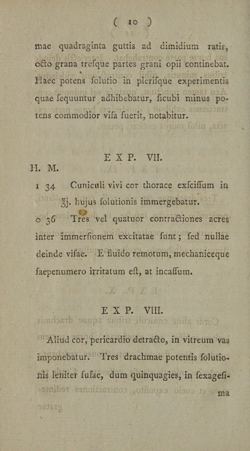 mae quadraginta guttis ad dimidium ratis, o6lo grana trefque partes grani opii continebat. ' « Idaee potens folutio in plerifque experimentis quae fequuntur adhibebatur, ficubi minus po¬ tens commodior vifa fuerit, notabitur. 'N E X P. VIL II. M. I 34 Cuniculi vivi cor thorace exfcilTum in hujus foiutionis immergebatur. c> o 36 Tres vel quatuor conrradiones acres^ inter immerfionem excitatae funt; fed nullae deinde vifae. E fluido remotum, mechaniceque faepenumero irritatum efl, at incaffum. 9 t E X P. VlII. .. . ^ Aliud cor, pericardio detracto, in vitreum vas imponebatur. Tres drachmae potentis foiutio¬ nis leniter fufae, dum quinquagies, in fexagefi- ’ ■ . ’' ma