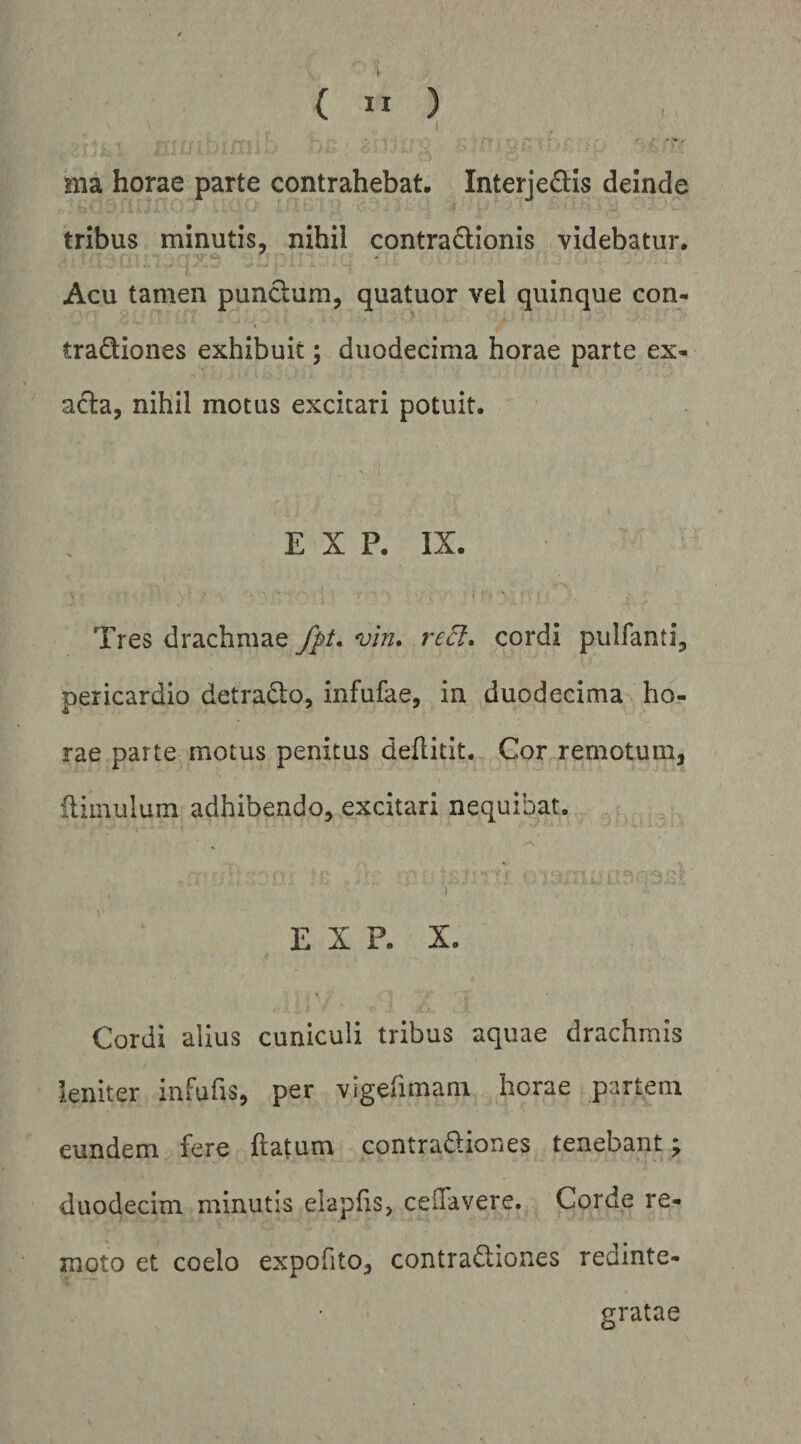 ( ” ) 1 ma horae parte contrahebat, Interjedis deinde tribus minutis, nihil contra£lionis videbatur. Acu tamen punclum, quatuor vel quinque con- tradiones exhibuit; duodecima horae parte ex¬ acta, nihil motus excitari potuit. . E X P. IX. Tres drachmae vin, recl, cordi pulfanti, pericardio detrado, infufae, in duodecima ho¬ rae parte motus penitus deflitit. Cor remotum, iliinulum adhibendo, excitari nequibat. ‘i E X P. X. Cordi alius cuniculi tribus aquae drachmis leniter infufis, per vigefimam horae partem eundem fere ftatum contradiones tenebant; duodecim minutis elapfis, celTavere. Corde re¬ moto et coelo expofito, contradiones redinte¬ gratae