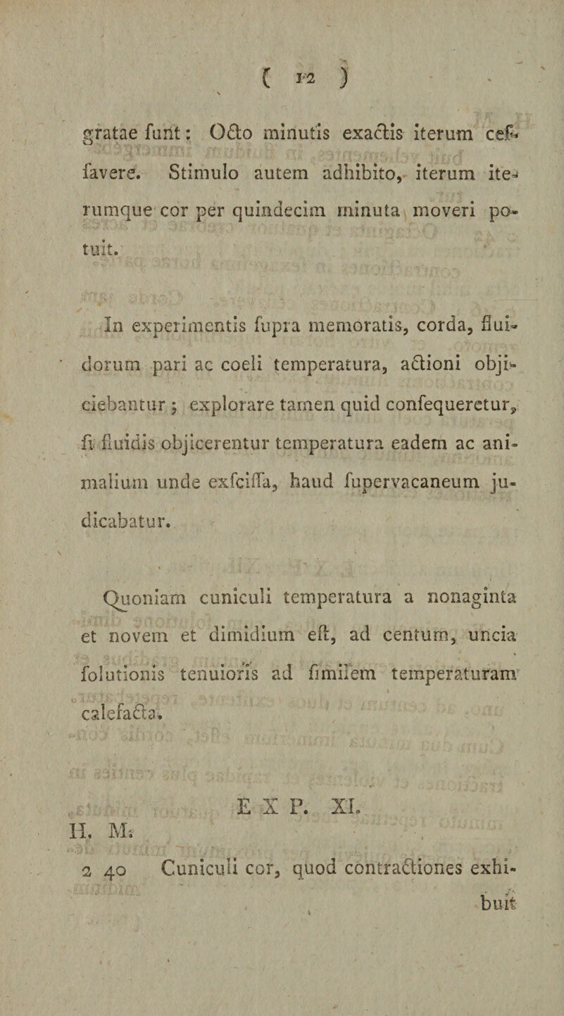 ( 1-2 ) gratae furit: Odo minutis exadis iterum favere. Stimulo autem adhibito, iterum ite^ rumque cor per quindecim minuta moveri po¬ tuit. In experimentis fupra memoratis, corda, flui¬ dorum pari ac coeli temperatura, adioni obji^ ciebantur ; explorare tamen quid confequeretur, fi< fiuidis objicerentur temperatura eadem ac ani¬ malium unde exfeiffa, haud fupervacaneum ju¬ dicabatur. Quoniam cuniculi temperatura a nonaginta et novem et dimidium efl, ad centum, uncia folutionis tenuioris ad fimilem temperaturam Kt calefada. EX P. XL IL M; 2 40 Cuniculi cor, quod contradiones exhi¬ buit