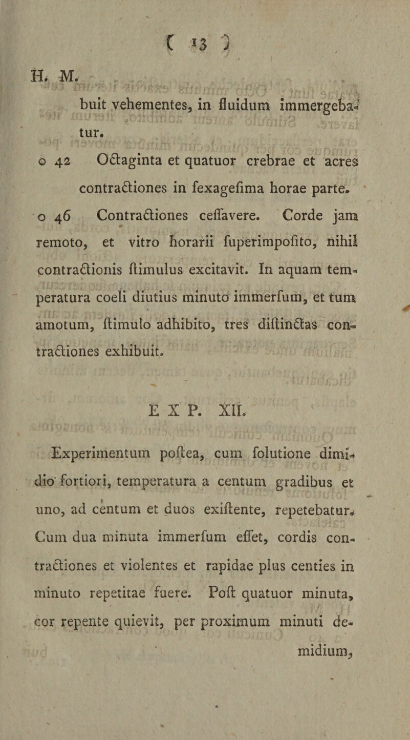) H* M. bult vehementes, in fluidum immergeba¬ tur. o 42 Odaginta et quatuor crebrae et acres contradiones in fexagefima horae parte, o 46 Contradiones ceflavere, Corde jam remoto, et vitro horarii fuperimpofito, nihil contradioiiis ftimulus excitavit. In aquam tem¬ peratura coeli diutius minuto immerfum, et tum amotum, ftimulo adhibito, tres diitindas con^ tradiones exhibuit. E X P. XIL Experimentum poftea, cum folutione dimn dio' fortiori, temperatura a centum gradibus et uno, ad centum et duos exiflente, repetebatur^ Cum dua minuta immerfum eflet, cordis con- tradiones et violentes et rapidae pius centies in minuto repetitae fuere. Pofl: quatuor minuta, cor repente quievit, per proximum minuti de- midium,