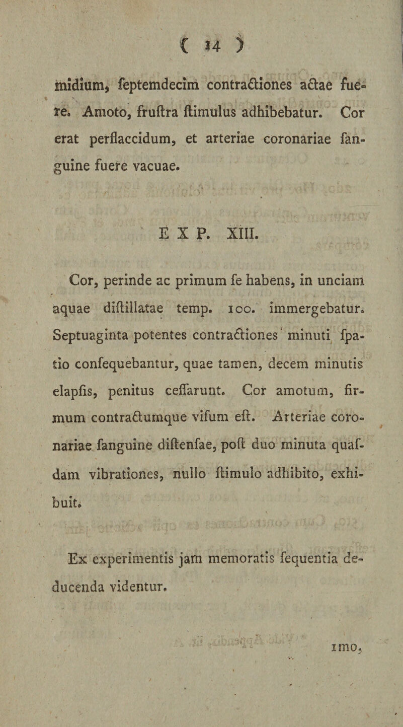 midium, feptemdecim contradiones a£i:ae fue- 1*6* Amoto, fruftra ftimulus adhibebatur. Cor erat perflaccidum, et arteriae coronariae fan- guine fuere vacuae. E X P. XIII. Cor, perinde ac primum fe habens, in unciam aquae diftillatae temp. loo. immergebatur^ Septuaginta potentes contractiones* minuti fpa- tio confequebantur, quae tamen, decem minutis elapfis, penitus ceffarunt. Cor amotum, fir¬ mum contraClumque vifum eft. Arteriae coro¬ nariae fanguine diftenfae, poft duo minuta quaf- dam vibrationes, nullo flimulo adhibito, exhi- buiti Ex experimentis jam memoratis fequentia de¬ ducenda videntur. imo.