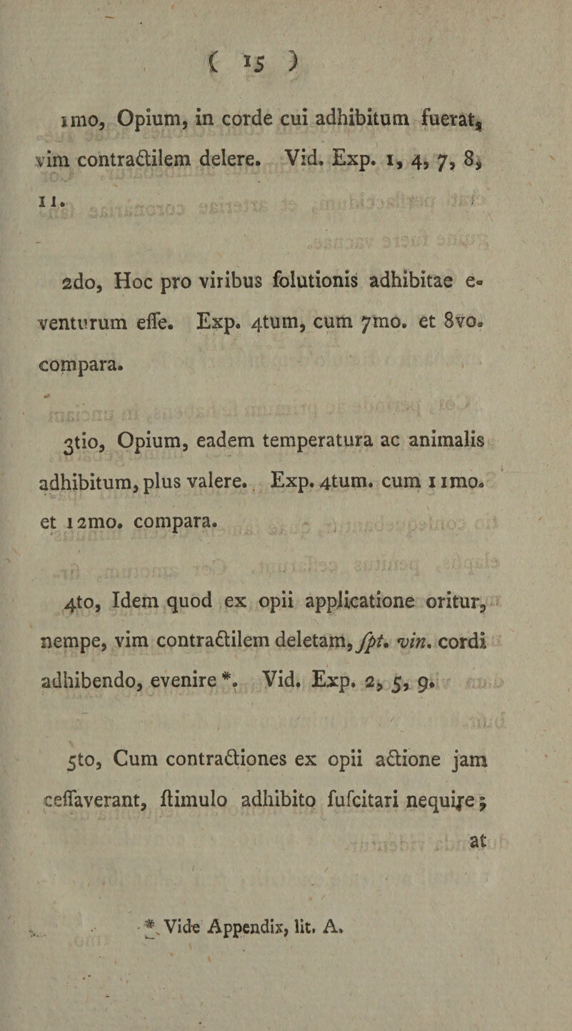 imo, Opium, in corde cui adhibitum fuerat, mm contradilem delere. Vid. Exp. i, 4, 7, 8, H. ado, Hoc pro viribus folutionis adhibitae e- venturum efle. Exp. 4tum, cum 7mo. et Svo. compara. 3tio, Opium, eadem temperatura ac animalis adhibitum, plus valere., Exp. 4tum. cuin i imo. et i2mo. compara. . i 4to, Idem quod ex opii applicatione oritur, nempe, vim contradilem deletam,^/, vin. cordi adhibendo, evenire Vid. Exp. 2, 5, 9. - / r 5to, Cum contradiones ex opii adione jam ceffaverant, ftimulo adhibito fufcitari nequije j at • Vid« Appendix, Iit. A.