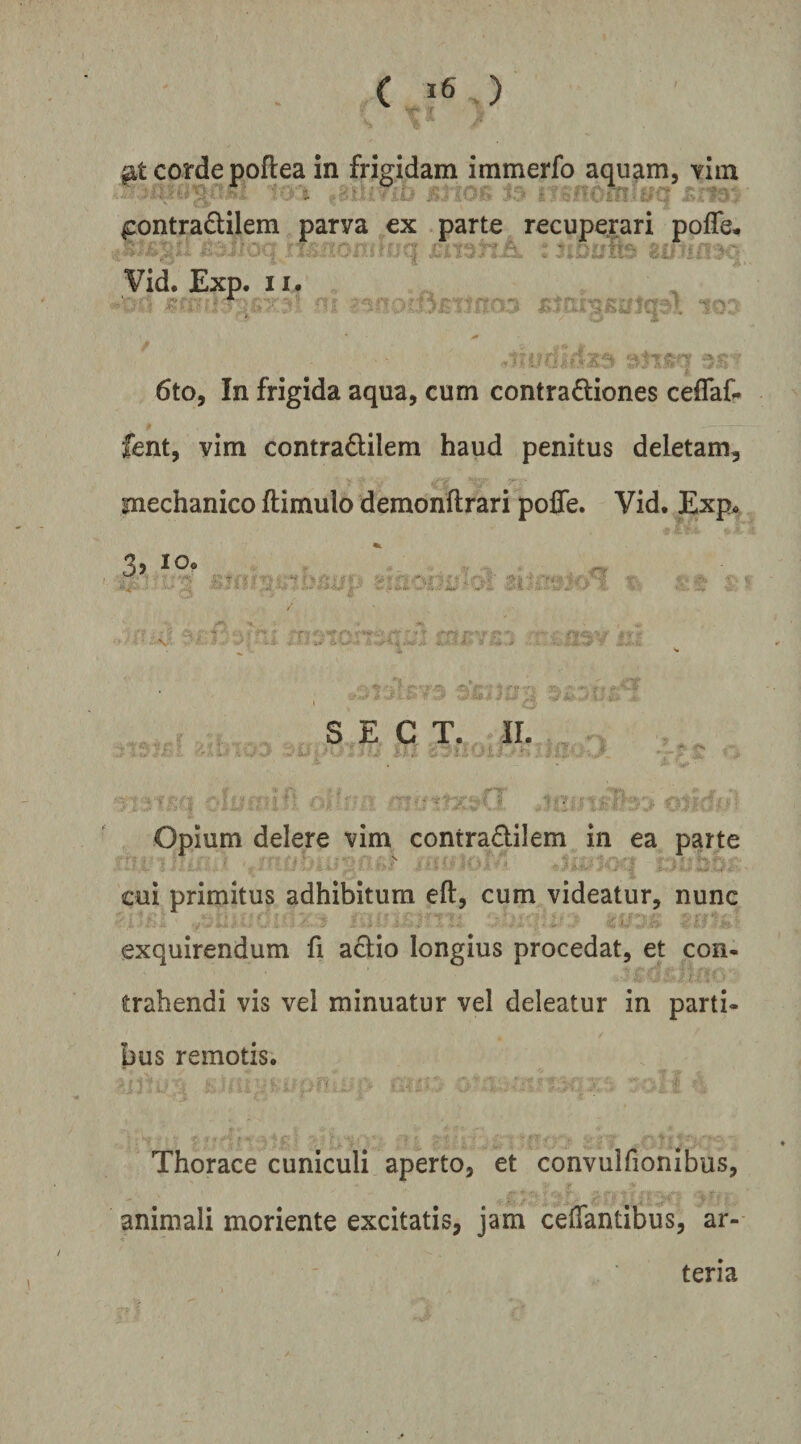 corde poftea in frigidam immerfo aquam, yiin ^ .. . ^ V.4J ^ontradlilem parva ex parte recuperari pofle, month^v ■ . ■ ' Vid. Exp. 107 6to, In frigida aqua, cum contradiones ceflaf. fent, vim contradilem haud penitus deletam, mechanico ftimulo demonftrari poffe. Vid. Exp. - V i. i- S E C T. II. Opium delere vim contradilem in ea parte cui primitus adhibitum eft, cum videatur, nunc exquirendum fi aclio longius procedat, et con¬ trahendi vis vel minuatur vel deleatur in parti¬ bus remotis. Thorace cuniculi aperto, et convulfionibus, animali moriente excitatis, jam celTantibus, ar¬ teria