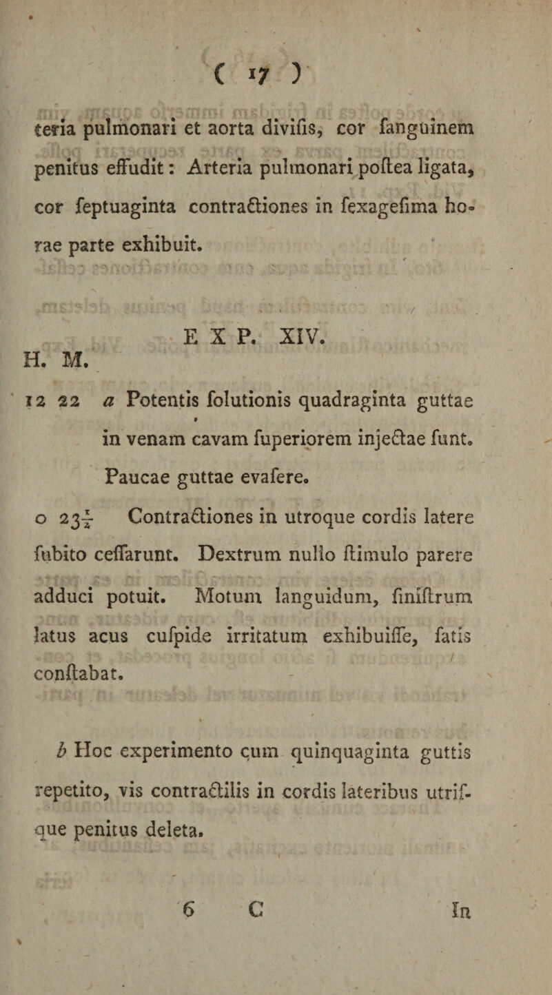 teria pulmonari et aorta divifis,' cor fanguinem penitus effudit: Arteria pulmonari poflea ligata, cor feptuaginta contractiones in fexagefima ho¬ rae parte exhibuit. r % E X P. XIV. H. M. ■ 12 22 a Potentis folutionis quadraginta guttae » in venam cavam fuperiprem injeClae funt. Paucae guttae evafere* o 23- Contractiones in utroque cordis latere fubito ceffarunt. Dextrum nulio flimulo parere adduci potuit. Motum languidum, fmiflrurn latus acus cufpide irritatum exhibuiffe, fatis conftabat. / b Hoc experimento cum quinquaginta guttis repetito, vis comraCtilis in cordis lateribus utrif- que penitus deleta. In 6 C