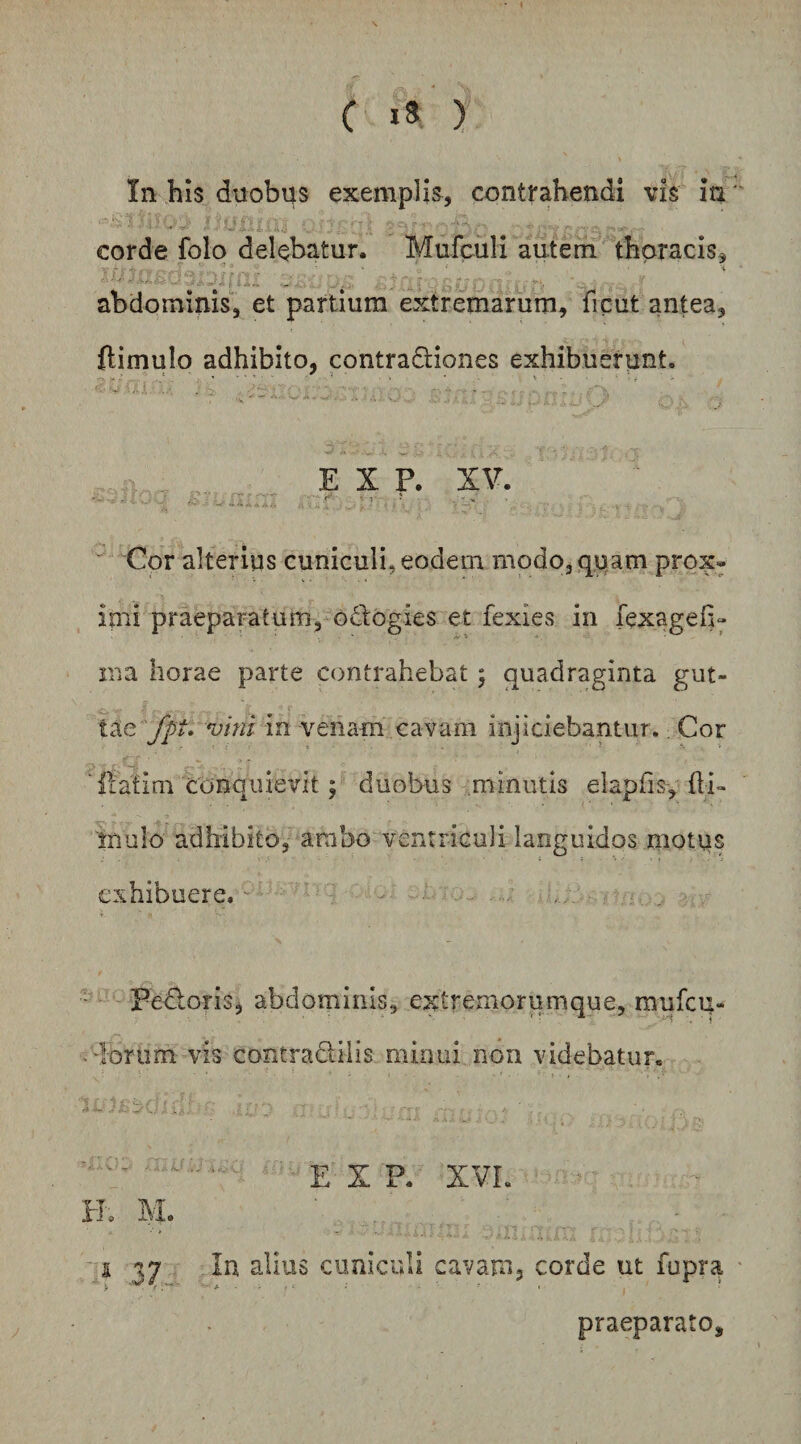 C ) In his duobus exemplis, contrahendi vis ia corde folo delebatur. Murculi autem thoracis, ' -i abdominis'', et partium extremarum, ficut antea, flimulo adhibito, contractiones exhibuerunt. E X P. XV. Cor alterius cuniculi, eodem modo,qiiam prox« ipii praeparatum, oCtogies et fexies in fexageh» ina horae parte contrahebat; quadraginta gut¬ tae vini in venam cavam injiciebantur., Cor ‘Itatim conquievit; duobus minutis elapfis, {li¬ mulo adhibito, ambo ventriculi languidos mottis exhibuere.' - FeCloris, abdominis, extremorumque, mufeq- dorum vis contradilis minui non videbatur. ■ ■■' ' E X P. XVL ■ H. M. 537 cuniculi cavam, corde ut fupra praeparato.