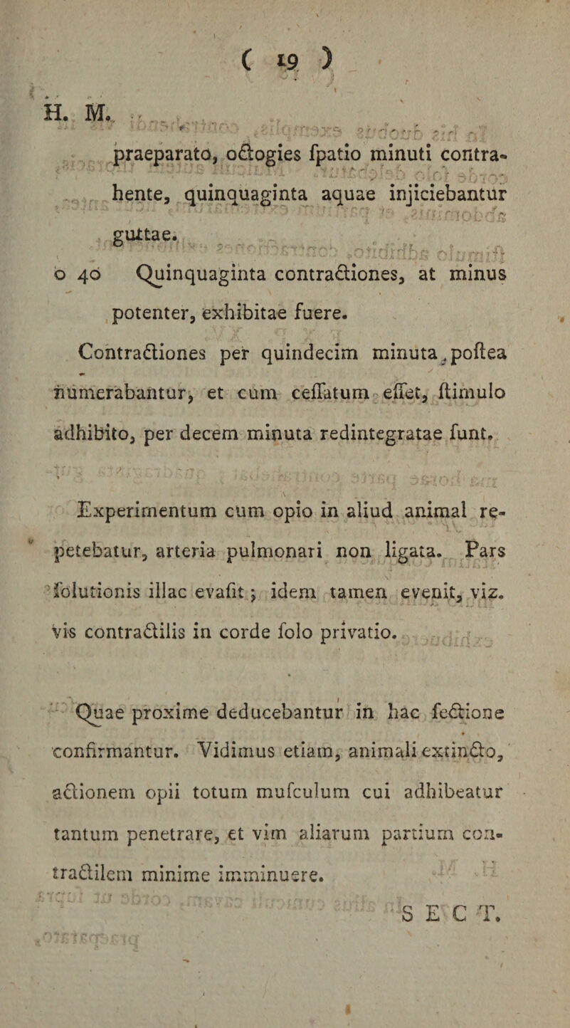H. M._ ^ “•x ■ I* ' - . praeparato, odiogies fpatio minuti contra- hente, quinquaginta aquae injiciebantur • rf f- r; gurtae. b 40 Quinquaginta contradtiones, at minus potenter, exhibitae fuere. Gontradiones per quindecim minuta,poflea iuimerabantur, et cum ceflatumceffet, flimulo adhibito, per decem minuta redintegratae funt. . V Experimentum cum opio in aliud animal re¬ petebatur, arteria pulmonari non ligata. Pars folutionis illae evafit j idem tamen evenit, viz. Vis contradilis in corde folo privatio. ' Quae proxime deducebantur in hac fcdione confirmantur. Vidimus etiam, animali extindo, adionem opii totum mufculum cui adhibeatur tantum penetrare, et vim aliarum partium coa- tradilem minime imminuere. S E C T.