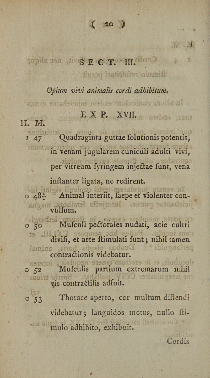 ^ E C T. • III. Opium Divi animalis cordi adhibitum» E X P. XVil. II. M. ■ • 2 47 Quadraginta guttae folutionis potentisj in venam jugularem cuniculi adulti vivi, 'v • . • per vitreum fyringem inje£tae funt, vena inftanter ligata, ne redirent. o 48I- Animal interiit, faepe et violenter con- vulTum. o 50.Mufculi pectorales nudati, acie cultri divifi, et arte ftimulati funt; nihil tamen contradionis videbatur. O 52 Mufculis partium extremarum nihil \h contradilis adfuit. o '53 Thorace aperto, cor multum didendi videbatur; languidos motus, nullo fti- mulo adhibito, exhibuit* Cordis f