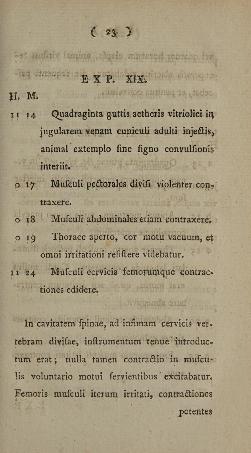 . r E X P. XIX', M. II 14 Quadraginta guttis aetheris vitriolici iii jugularem venam cuniculi adulti injedisj animal extemplo fine figno convulfionis interiiu a 17 Mufeuli pedorales divifi yiprenter con- traxere. 018 Mufculi abdominales etiam contraxere* i ...... o 19 Thorace aperto, cor motu vacuum, e| omni irritationi refiflere videbatur. 11 24 Mufculi cervicis femorutUque contrac*» tiones edidere. In cavitatem fpinae, ad infimam cervicis ver« tebram divifae, inftrumentum tenue introduc¬ tum erat; nulla tamen contradio in mufcu* lis voluntario motui fervientibus excitabatur. : Femoris mufculi iterum irritati, contradiones potentes