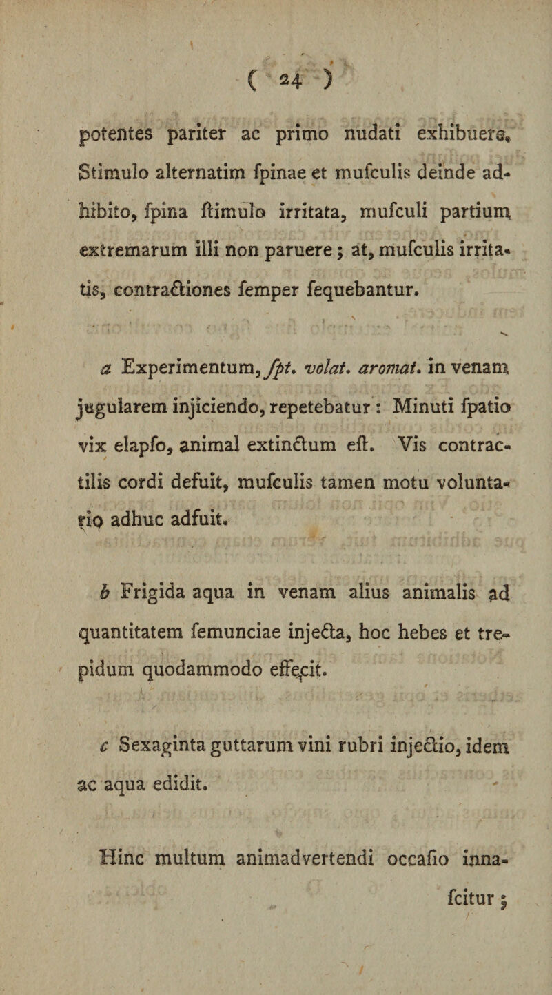 potentes pariter ac primo nudati exhibuere. Stimulo alternatim fpinae et mufculis deinde ad¬ hibito, fpina ftimulo irritata, mufculi partiuin extremarum illi non paruere; at, mufculis irrita¬ tis, contradliones femper fequebantur. a Experimentum,^/, volat, aromat. in venam jugularem injiciendo, repetebatur: Minuti fpatio vix elapfo, animal extindum eft. Vis contrac- tilis cordi defuit, mufculis tamen motu volunta- f-ip adhuc adfuit. h Frigida aqua in venam alius animalis ad quantitatem femunciae injeda, hoc hebes et tre¬ pidum quodammodo effept. c Sexaginta guttarum vini rubri injedio, idem ac aqua edidit. Hinc multum animadvertendi occafio inna- fcitur 5