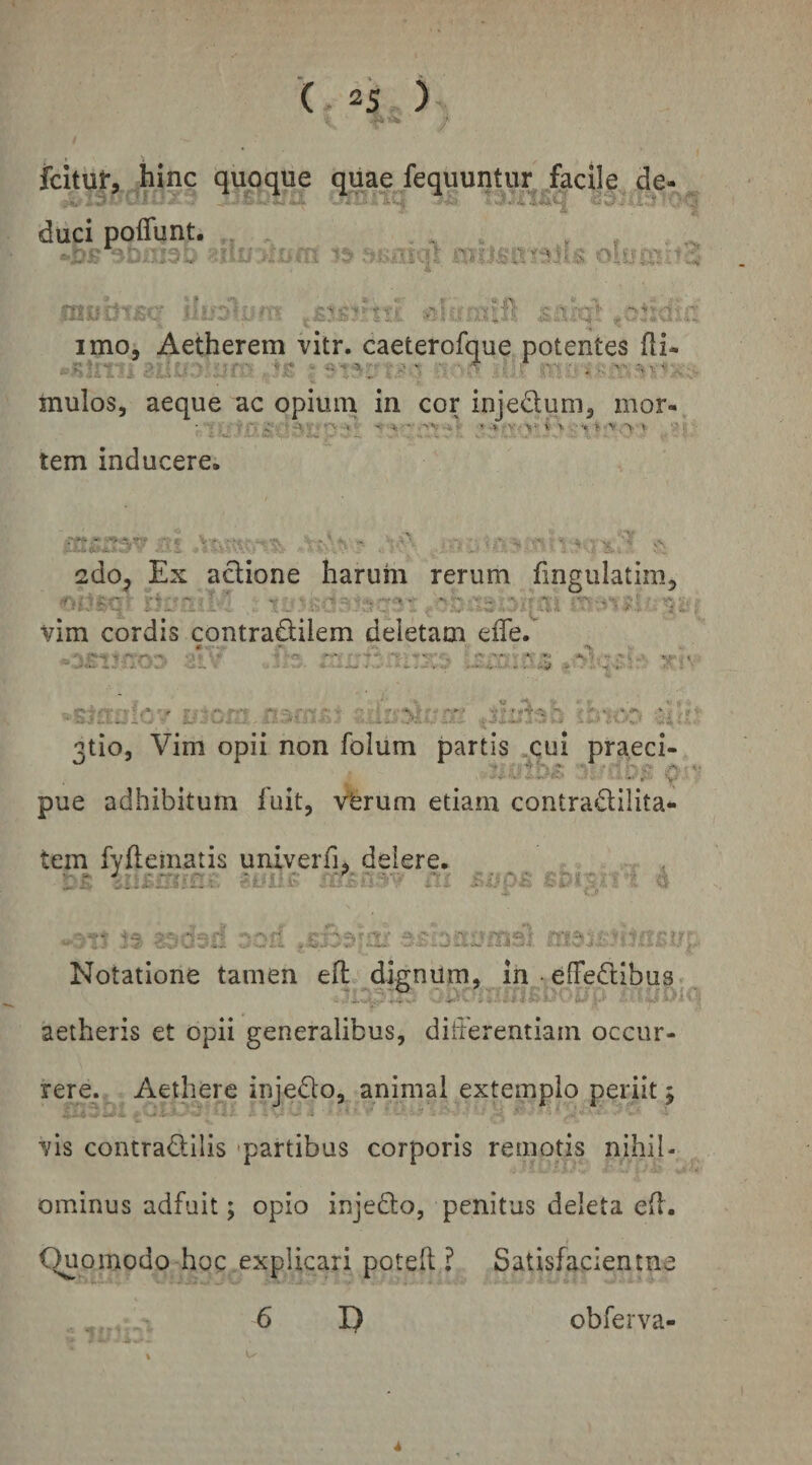 •i / 't fcitur, hinc quoque quae fequuntur facile de- duci imo, Aetherem vitr. caeterofque potentes fli- mulos, aeque ac opium in cor injedum, mor- • / 1 ; f rf ■' »■> ■» • .» V ■ i \ j . 'V •>. » '■> . tem inducere. 2do^ Ex aclione harum rerum fmgulatim, vim cordis contradilem deletam eife. 3tio, Vim opii non folum partis .cui pra.eci- ^ ^ ^ ^ ^ .'f-- . Y pue adhibitum fuit, v'erum etiam contradilita- tem fyfteinatis univerfi, delere. Notatione tamen efl, dignum, jn -effedibus aetheris et opii generalibus, ditierentiam occur¬ rere.. Aethere injedo, animal extemplo periit j .,i - ■ ' •-0.V - - ■■ 'i ■ ^ ' vis contradilis -partibus corporis remotis nihil- - j L^' ■ ominus adfuit; opio injedo, penitus deleta e(l. Quomodo hoc explicari potefl ? Satisfaclentna 6 I) obferva- 4