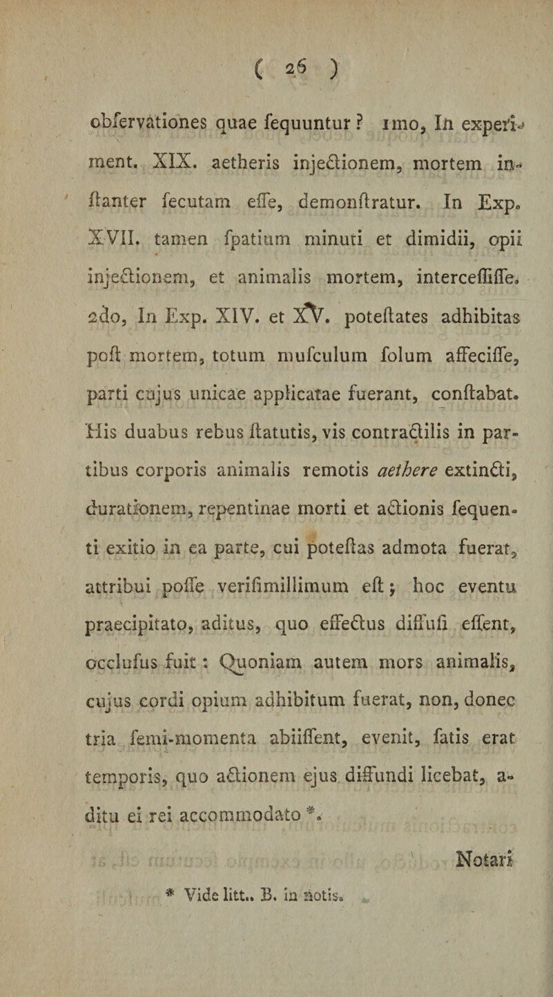obfervationes quae fequuntur ? imo, lii expeifi-# ment. XIX. aetheris injedionem, mortem in» fianter fecutam effe, demonftratur. In Exp. XVIL tamen fpatium minuti et dimidii, opii inje£lionem, et animalis mortem, interceffifle* j2do, In Exp. XIV. et iCV, poteflates adhibitas pofl mortem, totum mufciilum folum afFeciffe, parti cujus unicae applicatae fuerant, conflabat. His duabus rebus flatutis, vis contraQilis in par¬ tibus corporis animalis remotis aethere extindi, duratfonem, repentinae morti et adionis fequen- ti exitio ia ca parte, cui poteflas admota fuerat^ attribui pofTe verifimiliimum efl \ hoc eventu praecipitato, aditus, quo effedus diffufi effent, ocdufus fuit: Quoniam autem mors animalis, cujus cordi opium adhibitum fuerat, non, donec tria femi-momenta abiiffent, evenit, fatis erat temporis, quo adionem ejus diiOfundi licebat, a-^ ditu ei rei accommodato Notari * Vide litt.. B. ia aotis.