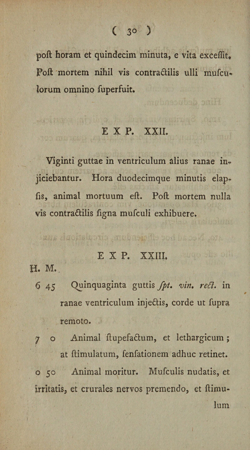 ( 3° ) poft horam et quindecim minuta, e vita excelTit, Poft'mortem nihil vis contradilis ulli mufcu* lorum omnino fuperfuit. E X P. XXIL Viginti guttae in ventriculum alius ranae in¬ jiciebantur. Hora duodecimque minutis elap- fis, animal mortuum eft. Poft mortem nulla vis contradilis figna mufculi exhibuere. E X P. XXIII. H. M.. 6 45 Quinquaginta guttis fpt* vin. re8» in ranae ventriculum injedis, corde ut fupra remoto. 7 o Animal ftupefadum, et lethargicum; at ftimulatum, fenfationem adhuc retinet, o 50 Animal moritur. Mufculis nudatis, et irritatis, et crurales nervos premendo, et (limu¬ lum