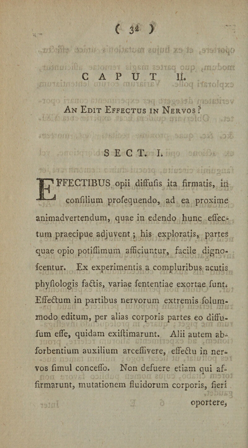 ( ) CAPUT 11 An Edit Effectus in Nervos f S E C T. L FFECTIBUS opii diffafis ita firmatis, iri ^ confilium profequendo, ad ea proxime animadvertendum, quae in edendo hunc elfec» tum praecipue adjuvent; his exploratis, partes quae opio potifiimum afficiuntur, facile digno- fcentur. Ex experimentis a compluribus acutis phyfiologis fadis, variae fententiae exortae funt* Effedum in partibus nervorum extremis folum- modo editum, per alias corporis partes eo diffu- fum efle, quidam exiflimarunt. Alii autem ab» forbentium auxilium arceffivere, effedu in ner¬ vos fimul concelTo. Non defuere etiam qui af- firmarunt, mutationem fluidorum corporis, fieri oportere