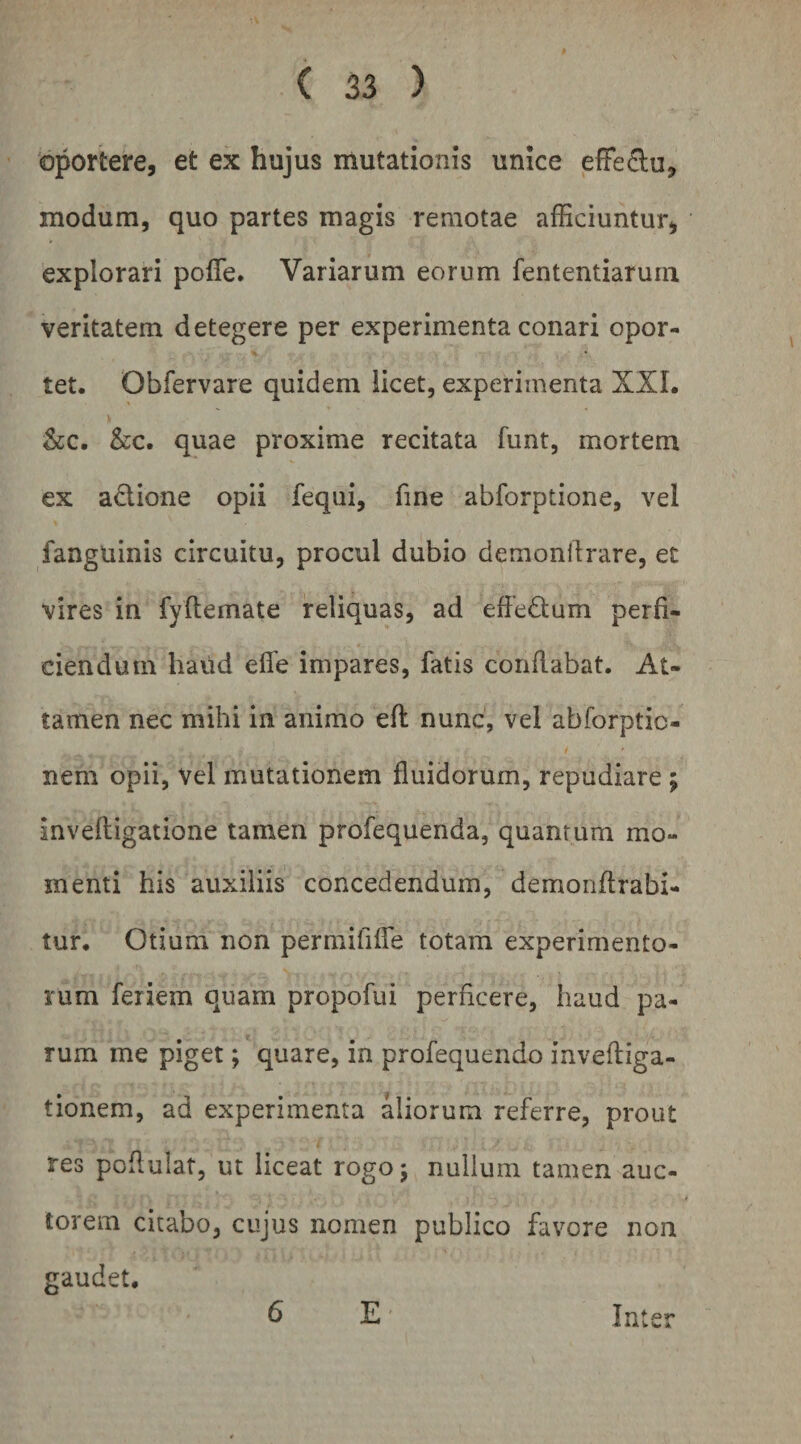 bportere, et ex hujus mutationis unice efFe^lu, modum, quo partes magis remotae afficiuntur^ explorari pofle. Variarum eorum fententiarurn veritatem detegere per experimenta conari opor¬ tet. Obfervare quidem licet, experimenta XXL &amp;c. &amp;c. quae proxime recitata funt, mortem ex adione opii feqiii, fine abforptione, vel fanguinis circuitu, procul dubio demonftrare, ec vires in fyftemate reliquas, ad effedum perfi¬ ciendum haud efle impares, fatis conflabat. At¬ tamen nec mihi in animo efi: nunc, vel abforptic- nem opii, vel mutationem fluidorum, repudiare ; inveftigatione tamen profequenda, quantum mo¬ menti his auxiliis concedendum, demonftrabi- tur. Otium non permififTe totam experimento¬ rum feriem quam propofui perficere, haud pa¬ rum me piget; quare, in profequendo invefliga- tionem, ad experimenta aliorum referre, prout res poflulat, ut liceat rogo; nullum tamen auc- torem citabo, cujus nomen publico favore non gaudet. E' Inter 6