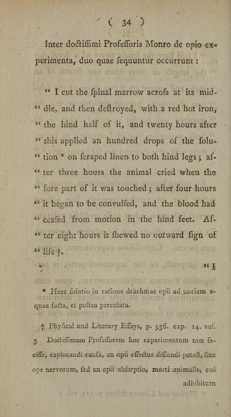 Inter do^fllffimi Profeflbris Monro de opio ex>* perirnenta, duo quae fequuntur occurrunt: I cut the fpinal marrow acrofs at its mid- die, and then deftroyed, with. a red hot iron^ the hind half of it, and twenty hours aftei? this applied an hundred drops of the folu« ‘‘ tion * on fcraped linen to both hind legs; af- ter three hours the animal cried when the fore part of it was touched ; after four hours it began to be conTulfed, and the blood had ccafed from motion in the hind feet, Af- ter eight hours it fiiewed no outward fign of iife f* ^ Haec folutio in ratione drachiiiae opii ad unciam a- qnae facla, et poftea percolata. < + Phyfical and Literary Eilajs, p. 336. exp. 14. voL 3. Dodiffimum ProfelTorem hoc experimentum non fe- cifTe, explorandi caufa, an opii elxedus diffundi poteft, fine ope nervorum, fed an opii abforptio, morti animaiis, cui adhibitum