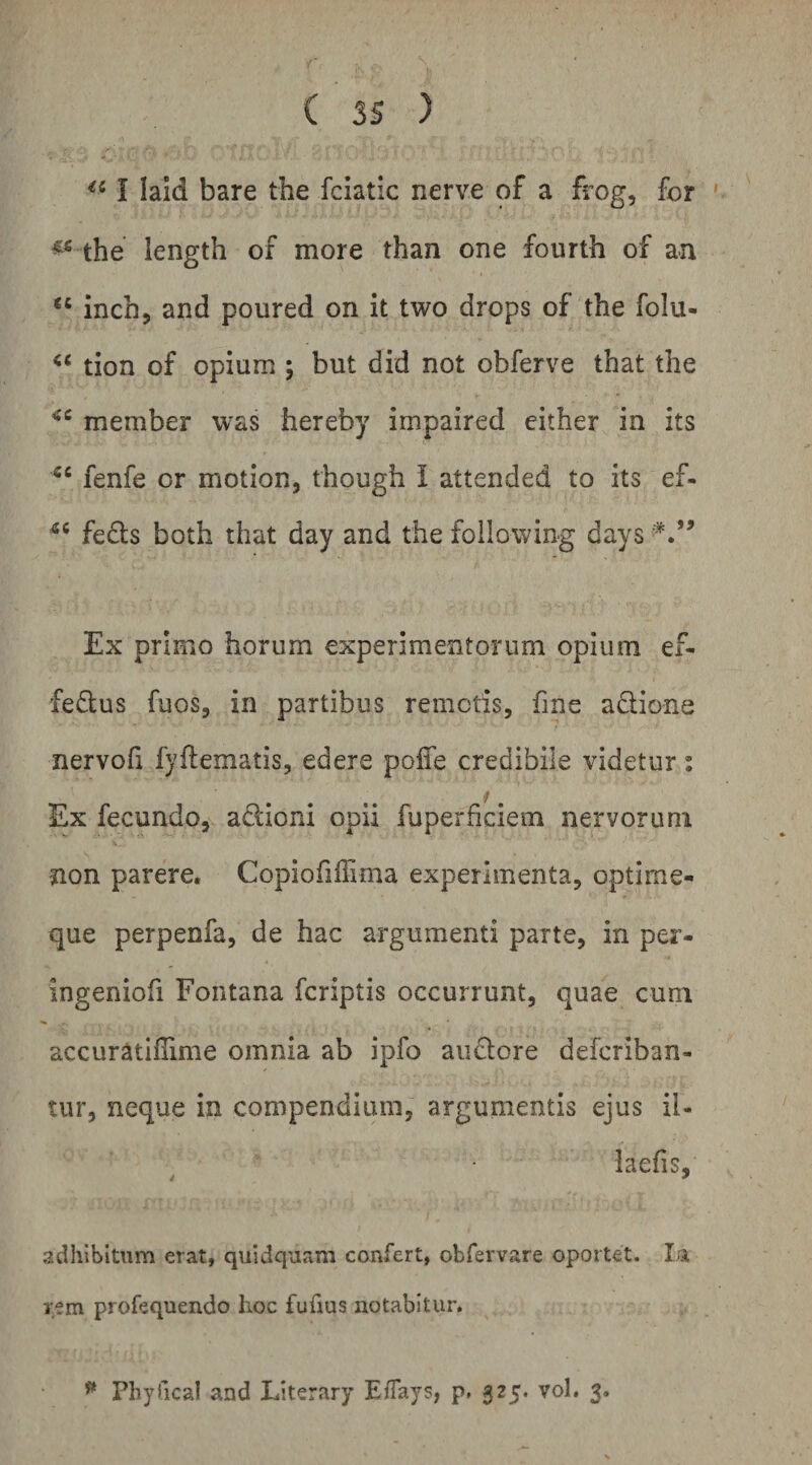 I laid bare the fciatic nerve of a frog, for ' the length of more than one fourth of an “ inch, and poured on it two drops of the folu- tion of opium ; but did not obferve that the member was hereby impaired either in its fenfe or motion, though l attended to its ef- fects both that day and the following days Ex primo horum experimentorum opium ef- feftus fuos, in partibus remotis, fine aflione nervofi fjfLematis, edere pofle credibile videtur: f. Ex fecundo, adioni opii fuperficiem nervorum non parere. Copiofiffima experimenta, optirne- que perpenfa, de hac argumenti parte, in per- ingeniofi Fontana fcriptis occurrunt, quae cum accuratiflime omnia ab ipfo anciore defcriban- tur, neque in compendium, argumentis ejus il- laefis, adhibitum erat, quidquam confert, obfervare oportet. Ia rem profequendo hoc fufius notabitur. ^ Phyfical and Literary Eflays, p. 325. vol. 3.