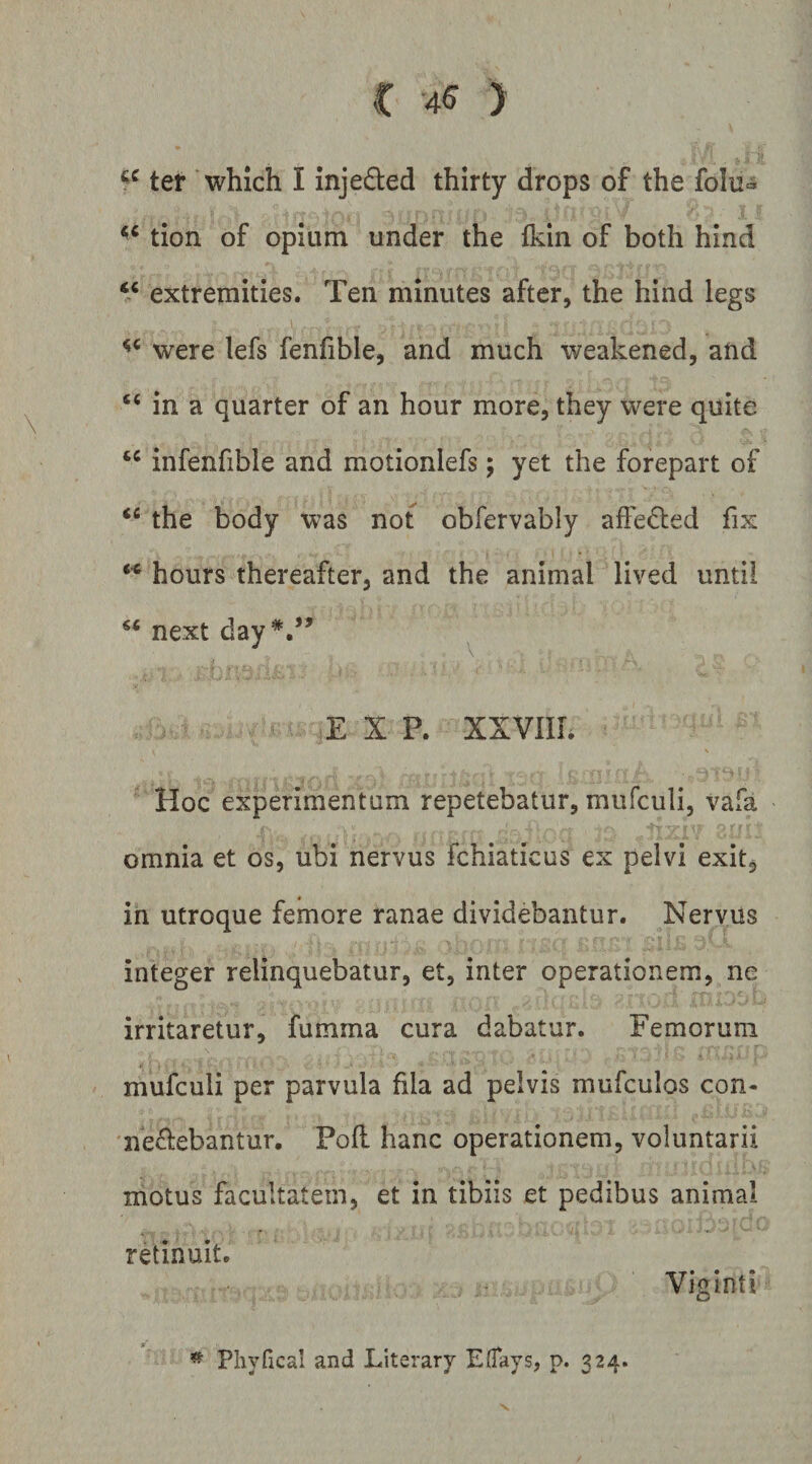 ter whlch I injeded thirty drops of the foIu« tion of opium under the Ikin of both hind V extremities. Ten niinutes after, the hind legs I, were lefs fenfible, and much weakened, and “ in a quarter of an hour more, they were quite infenfible and motioniefs; yet the forepart of the body w^as not obfervably affei^led fix hours thereafter, and the animal lived untii next day*.’’ ^ E X P. XXVIIL Hoc experimentum repetebatur, mufculi, vafa omnia et os, ubi nervus fchiaticus ex pelvi exit, in utroque femore ranae dividebantur. Nervus integer relinquebatur, et, inter operationem, ne irritaretur, fumma cura dabatur. Femorum mufculi per parvula fila ad pelvis mufculos con¬ vellebantur. Pofl hanc operationem, voluntarii motus facultatem, et in tibiis et pedibus animal retinuit. Viginti ^ Phyfical and Literary EfTays, p. 324.