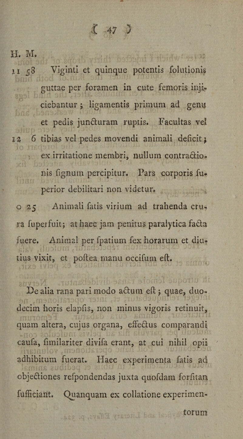 H. M, ji 58 Viginti et quinque potentis foliitionls guttae per foramen in cute femoris inji¬ ciebantur ; ligamentis primum ad genu et pedis jundluram ruptis. Facultas vel 12 6 tibias vel pedes movendi animali deficit; ex irritatione membri, nullum contractio¬ nis fignum percipitur. Pars corporis fu* perior debilitari non videtur, o 25 Animali fatis virium ad trahenda cru¬ ra fuperfuit; at haec jam penitus paralytica fadta fuere. Animal per fpatium fex horarum et diu¬ tius vixit, et poftea manu occifum eft. De alia rana pari modo adum efl j quae, duo¬ decim horis elapfis, non minus vigoris retinuit, quam altera, cujus organa, effedlus comparandi caufa, fimilariter divifa erant, at cui nihil opii adhibitum fuerat. liaec experimenta fatis ad objediones refpondendas juxta quofdam forfitan fufficiant. C^ianquam ex collatione experimen¬ torum
